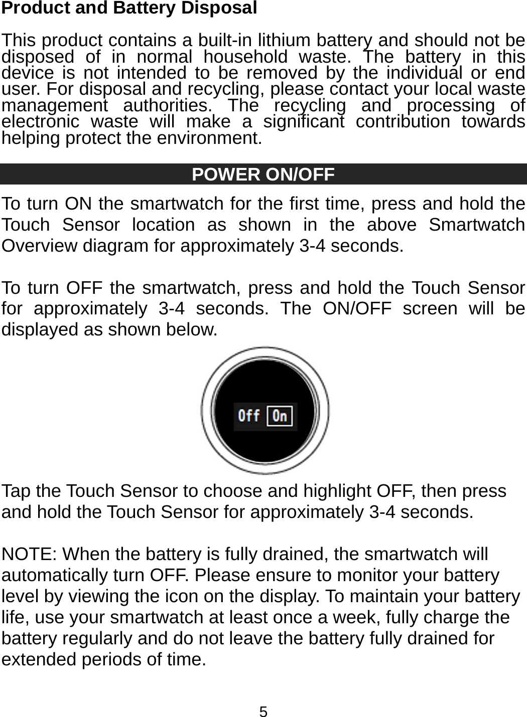 5 Product and Battery Disposal  This product contains a built-in lithium battery and should not be disposed of in normal household waste. The battery in this device is not intended to be removed by the individual or end user. For disposal and recycling, please contact your local waste management authorities. The recycling and processing of electronic waste will make a significant contribution towards helping protect the environment.  POWER ON/OFF To turn ON the smartwatch for the first time, press and hold the Touch Sensor location as shown in the above Smartwatch Overview diagram for approximately 3-4 seconds.  To turn OFF the smartwatch, press and hold the Touch Sensor for approximately 3-4 seconds. The ON/OFF screen will be displayed as shown below.  Tap the Touch Sensor to choose and highlight OFF, then press and hold the Touch Sensor for approximately 3-4 seconds.  NOTE: When the battery is fully drained, the smartwatch will automatically turn OFF. Please ensure to monitor your battery level by viewing the icon on the display. To maintain your battery life, use your smartwatch at least once a week, fully charge the battery regularly and do not leave the battery fully drained for extended periods of time.  