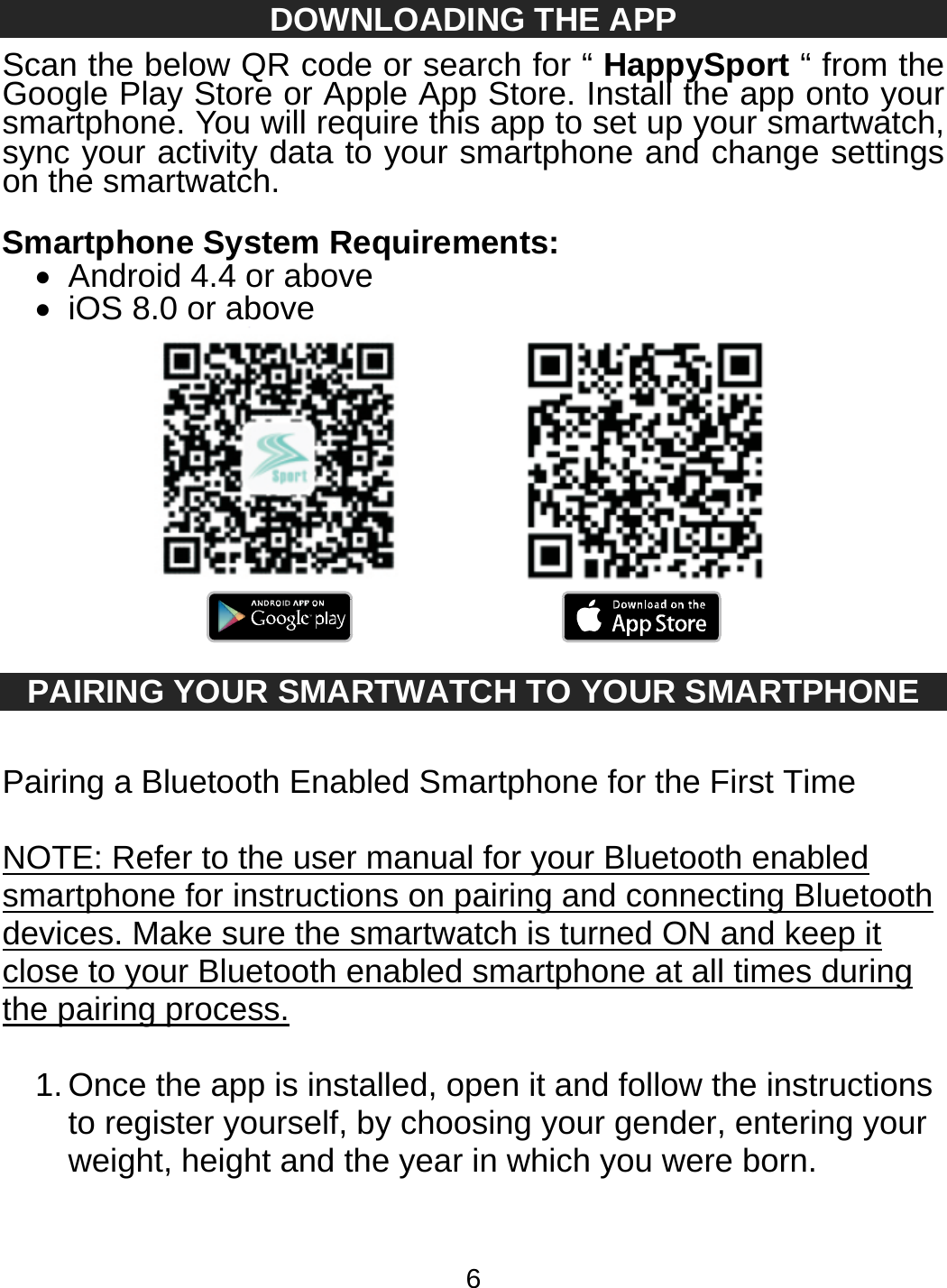 6 DOWNLOADING THE APP Scan the below QR code or search for “ HappySport “ from the Google Play Store or Apple App Store. Install the app onto your smartphone. You will require this app to set up your smartwatch, sync your activity data to your smartphone and change settings on the smartwatch.  Smartphone System Requirements:   Android 4.4 or above   iOS 8.0 or above     PAIRING YOUR SMARTWATCH TO YOUR SMARTPHONE  Pairing a Bluetooth Enabled Smartphone for the First Time  NOTE: Refer to the user manual for your Bluetooth enabled smartphone for instructions on pairing and connecting Bluetooth devices. Make sure the smartwatch is turned ON and keep it close to your Bluetooth enabled smartphone at all times during the pairing process.  1. Once the app is installed, open it and follow the instructions to register yourself, by choosing your gender, entering your weight, height and the year in which you were born.  