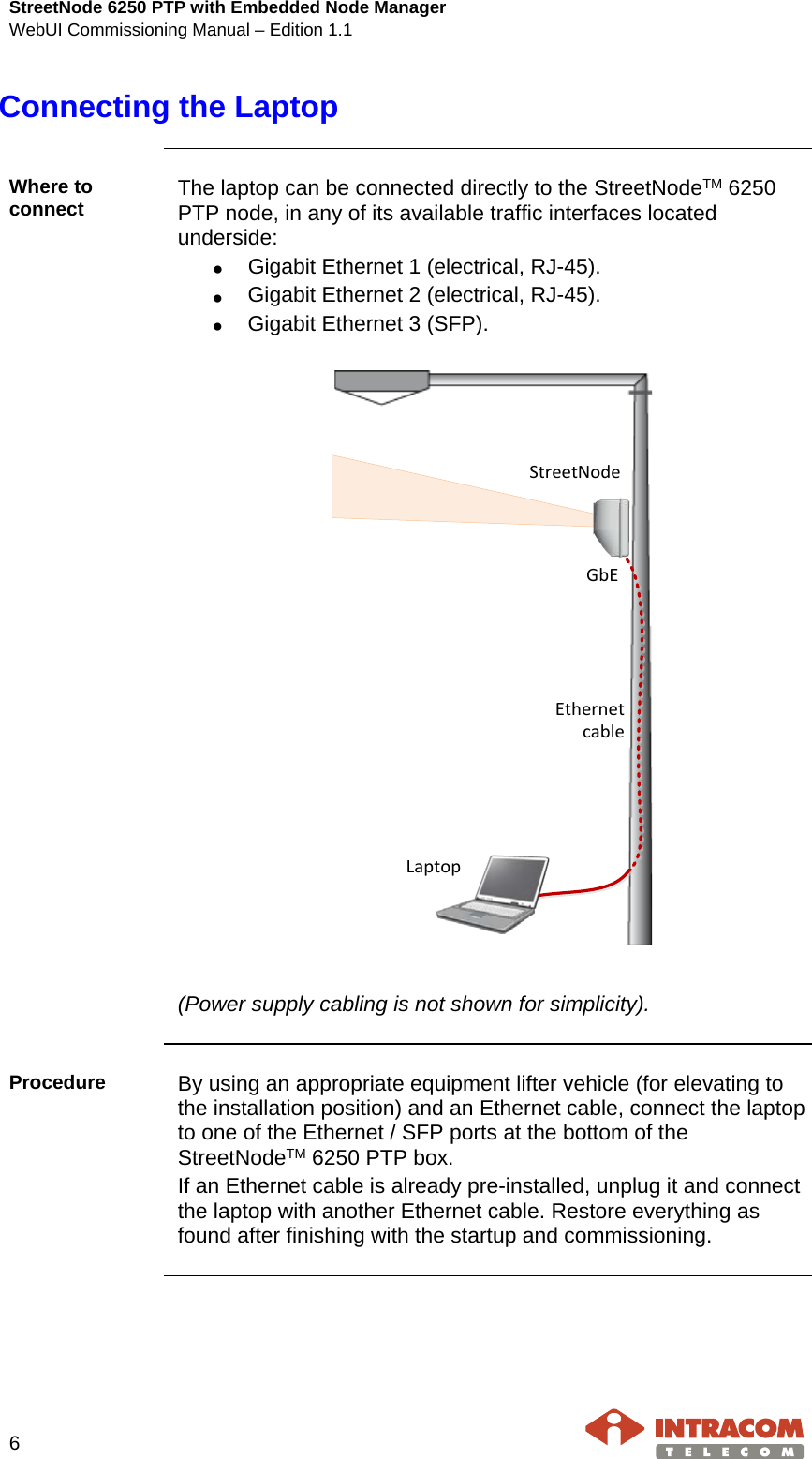 StreetNode 6250 PTP with Embedded Node Manager WebUI Commissioning Manual – Edition 1.1    6   Connecting the Laptop    Where to connect  The laptop can be connected directly to the StreetNodeTM 6250 PTP node, in any of its available traffic interfaces located underside: • Gigabit Ethernet 1 (electrical, RJ-45). • Gigabit Ethernet 2 (electrical, RJ-45). • Gigabit Ethernet 3 (SFP).  LaptopStreetNodeGbEEthernet cable  (Power supply cabling is not shown for simplicity).    Procedure  By using an appropriate equipment lifter vehicle (for elevating to the installation position) and an Ethernet cable, connect the laptop to one of the Ethernet / SFP ports at the bottom of the StreetNodeTM 6250 PTP box. If an Ethernet cable is already pre-installed, unplug it and connect the laptop with another Ethernet cable. Restore everything as found after finishing with the startup and commissioning.    