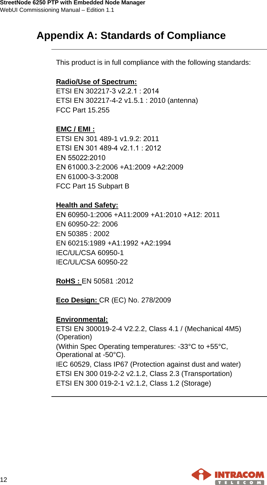 StreetNode 6250 PTP with Embedded Node Manager WebUI Commissioning Manual – Edition 1.1    12   Appendix A: Standards of Compliance     This product is in full compliance with the following standards:  Radio/Use of Spectrum: ETSI EN 302217-3 ν2.2.1 : 2014 ETSI EN 302217-4-2 v1.5.1 : 2010 (antenna) FCC Part 15.255  EMC / EMI : ETSI EN 301 489-1 v1.9.2: 2011 EΤSI ΕN 301 489-4 ν2.1.1 : 2012 EΝ 55022:2010 EΝ 61000.3-2:2006 +A1:2009 +A2:2009 EN 61000-3-3:2008 FCC Part 15 Subpart B  Health and Safety: EΝ 60950-1:2006 +A11:2009 +A1:2010 +A12: 2011 EN 60950-22: 2006 EN 50385 : 2002 EN 60215:1989 +A1:1992 +A2:1994 IEC/UL/CSA 60950-1 IEC/UL/CSA 60950-22  RoHS : EN 50581 :2012  Eco Design: CR (EC) No. 278/2009  Environmental: ETSI EN 300019-2-4 V2.2.2, Class 4.1 / (Mechanical 4M5) (Operation) (Within Spec Operating temperatures: -33°C to +55°C, Operational at -50°C). IEC 60529, Class IP67 (Protection against dust and water) ETSI EN 300 019-2-2 v2.1.2, Class 2.3 (Transportation) ETSI EN 300 019-2-1 v2.1.2, Class 1.2 (Storage)      