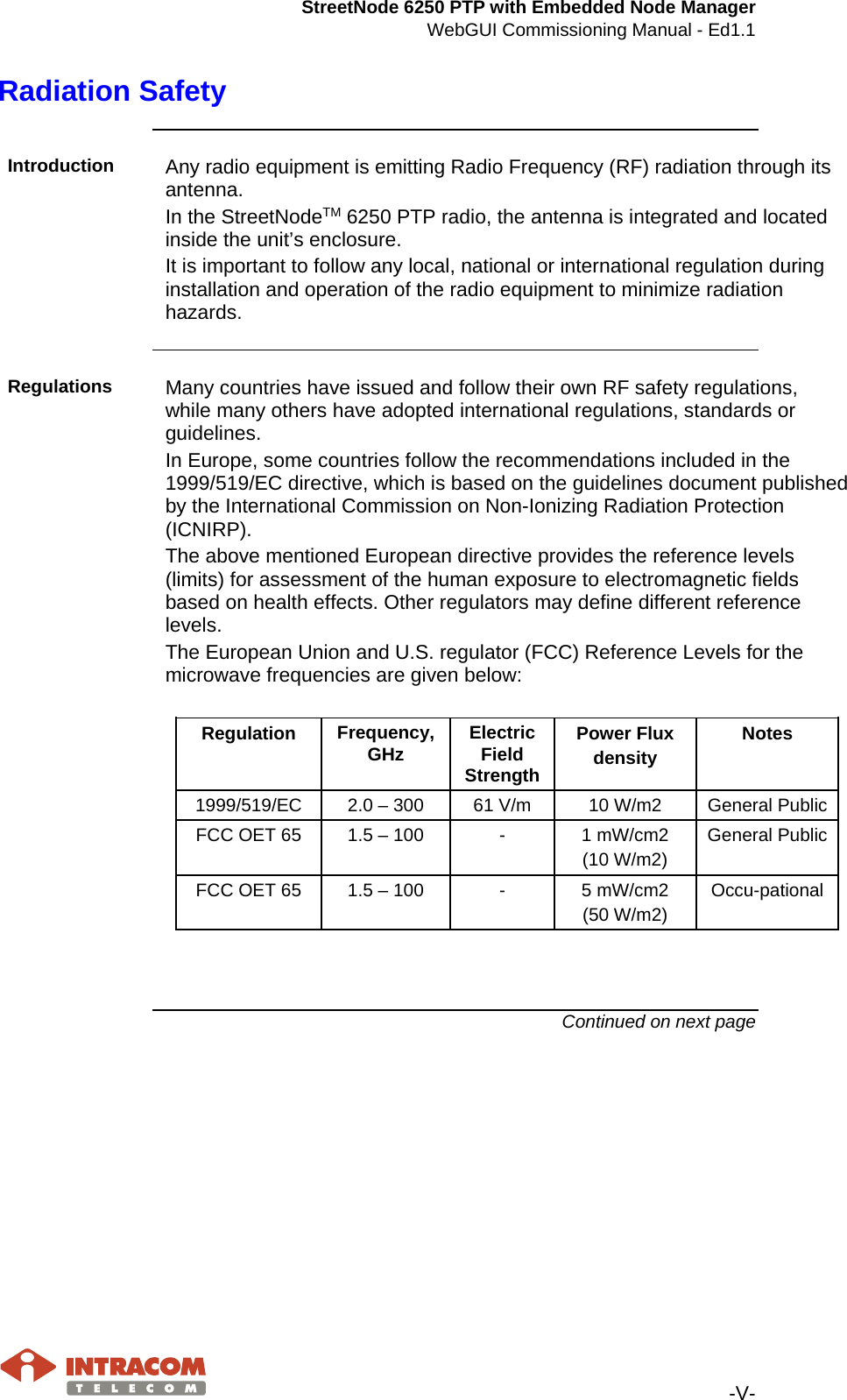 StreetNode 6250 PTP with Embedded Node Manager WebGUI Commissioning Manual - Ed1.1   -V- Radiation Safety    Introduction  Any radio equipment is emitting Radio Frequency (RF) radiation through its antenna. In the StreetNodeTM 6250 PTP radio, the antenna is integrated and located inside the unit’s enclosure. It is important to follow any local, national or international regulation during installation and operation of the radio equipment to minimize radiation hazards.    Regulations  Many countries have issued and follow their own RF safety regulations, while many others have adopted international regulations, standards or guidelines. In Europe, some countries follow the recommendations included in the 1999/519/EC directive, which is based on the guidelines document published by the International Commission on Non-Ionizing Radiation Protection (ICNIRP). The above mentioned European directive provides the reference levels (limits) for assessment of the human exposure to electromagnetic fields based on health effects. Other regulators may define different reference levels. The European Union and U.S. regulator (FCC) Reference Levels for the microwave frequencies are given below:  Regulation  Frequency, GHz Electric Field Strength Power Flux density Notes 1999/519/EC 2.0 – 300 61 V/m 10 W/m2 General Public FCC OET 65 1.5 – 100  -  1 mW/cm2 (10 W/m2) General Public FCC OET 65 1.5 – 100  -  5 mW/cm2 (50 W/m2) Occu-pational    Continued on next page    