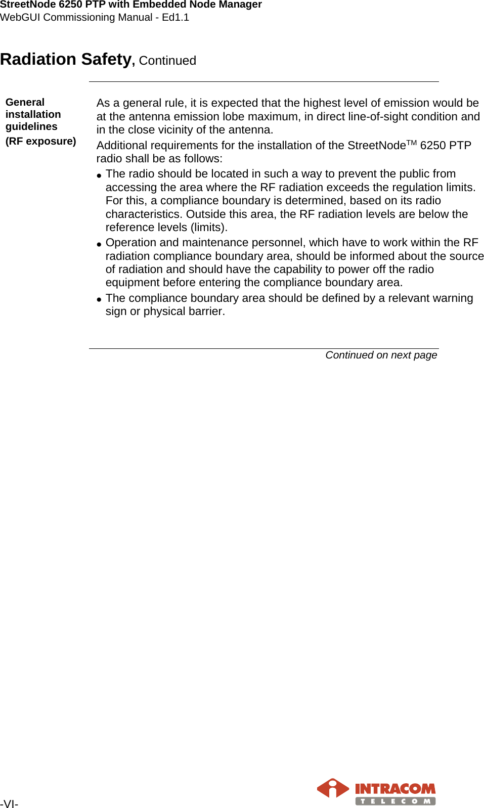 StreetNode 6250 PTP with Embedded Node Manager WebGUI Commissioning Manual - Ed1.1  -VI-   Radiation Safety, Continued    General installation guidelines (RF exposure) As a general rule, it is expected that the highest level of emission would be at the antenna emission lobe maximum, in direct line-of-sight condition and in the close vicinity of the antenna. Additional requirements for the installation of the StreetNodeTM 6250 PTP radio shall be as follows: • The radio should be located in such a way to prevent the public from accessing the area where the RF radiation exceeds the regulation limits. For this, a compliance boundary is determined, based on its radio characteristics. Outside this area, the RF radiation levels are below the reference levels (limits). • Operation and maintenance personnel, which have to work within the RF radiation compliance boundary area, should be informed about the source of radiation and should have the capability to power off the radio equipment before entering the compliance boundary area. • The compliance boundary area should be defined by a relevant warning sign or physical barrier.   Continued on next page    