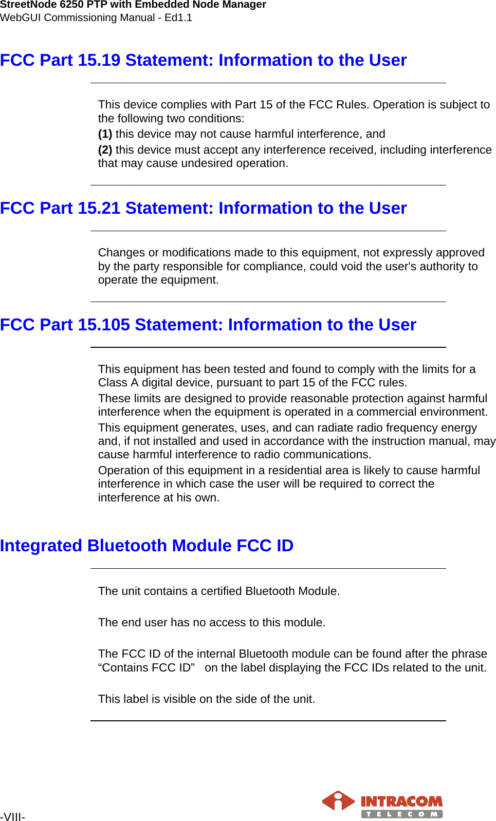 StreetNode 6250 PTP with Embedded Node Manager WebGUI Commissioning Manual - Ed1.1  -VIII-   FCC Part 15.19 Statement: Information to the User     This device complies with Part 15 of the FCC Rules. Operation is subject to the following two conditions:  (1) this device may not cause harmful interference, and  (2) this device must accept any interference received, including interference that may cause undesired operation.     FCC Part 15.21 Statement: Information to the User     Changes or modifications made to this equipment, not expressly approved by the party responsible for compliance, could void the user&apos;s authority to operate the equipment.    FCC Part 15.105 Statement: Information to the User     This equipment has been tested and found to comply with the limits for a Class A digital device, pursuant to part 15 of the FCC rules. These limits are designed to provide reasonable protection against harmful interference when the equipment is operated in a commercial environment. This equipment generates, uses, and can radiate radio frequency energy and, if not installed and used in accordance with the instruction manual, may cause harmful interference to radio communications. Operation of this equipment in a residential area is likely to cause harmful interference in which case the user will be required to correct the interference at his own.   Integrated Bluetooth Module FCC ID     The unit contains a certified Bluetooth Module.   The end user has no access to this module.   The FCC ID of the internal Bluetooth module can be found after the phrase “Contains FCC ID”   on the label displaying the FCC IDs related to the unit.  This label is visible on the side of the unit.       