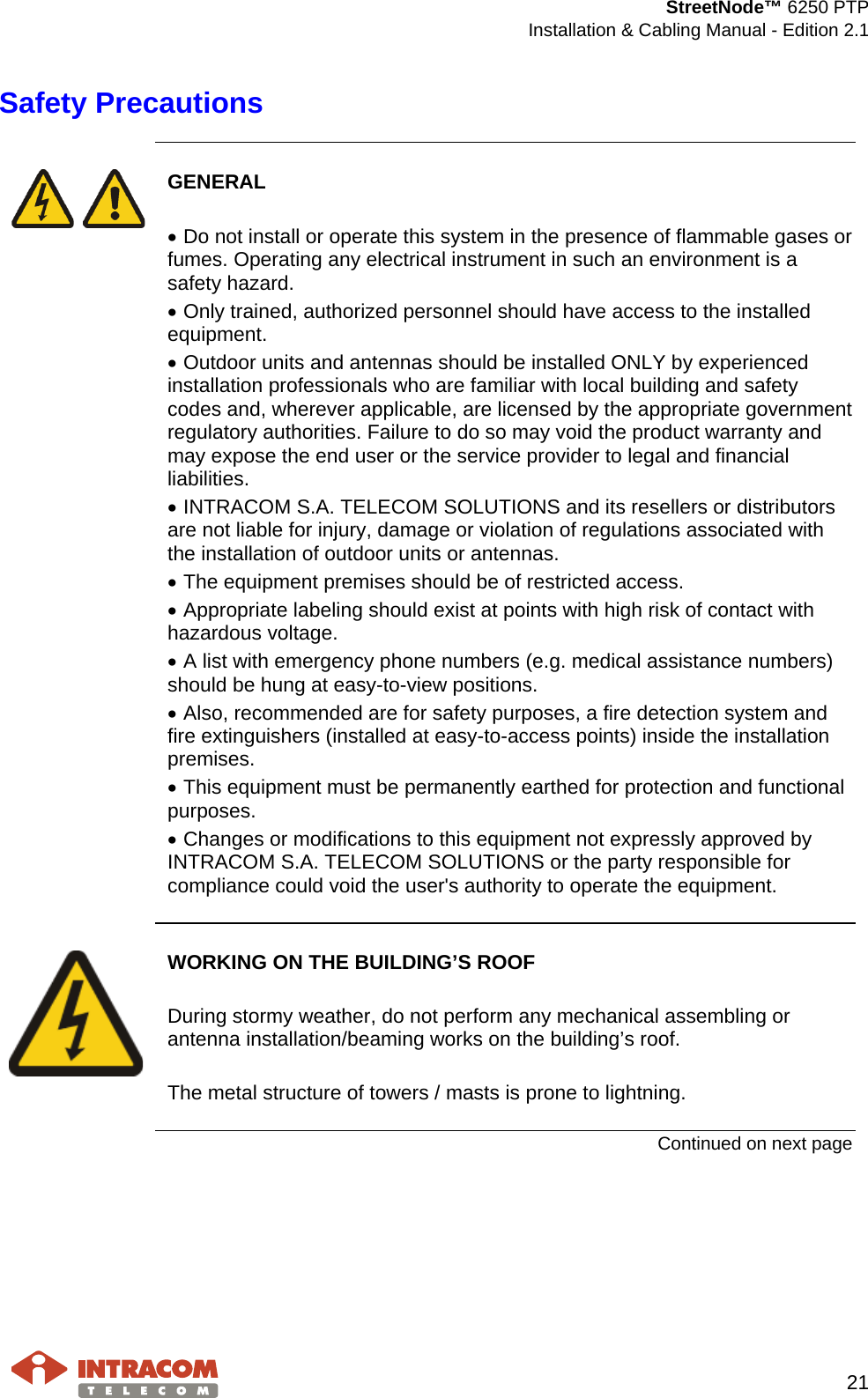  StreetNode™ 6250 PTP  Installation &amp; Cabling Manual - Edition 2.1   21  Safety Precautions       GENERAL  • Do not install or operate this system in the presence of flammable gases or fumes. Operating any electrical instrument in such an environment is a safety hazard. • Only trained, authorized personnel should have access to the installed equipment. • Outdoor units and antennas should be installed ONLY by experienced installation professionals who are familiar with local building and safety codes and, wherever applicable, are licensed by the appropriate government regulatory authorities. Failure to do so may void the product warranty and may expose the end user or the service provider to legal and financial liabilities.  • INTRACOM S.A. TELECOM SOLUTIONS and its resellers or distributors are not liable for injury, damage or violation of regulations associated with the installation of outdoor units or antennas. • The equipment premises should be of restricted access. • Appropriate labeling should exist at points with high risk of contact with hazardous voltage. • A list with emergency phone numbers (e.g. medical assistance numbers) should be hung at easy-to-view positions.  • Also, recommended are for safety purposes, a fire detection system and fire extinguishers (installed at easy-to-access points) inside the installation premises. • This equipment must be permanently earthed for protection and functional purposes. • Changes or modifications to this equipment not expressly approved by INTRACOM S.A. TELECOM SOLUTIONS or the party responsible for compliance could void the user&apos;s authority to operate the equipment.     WORKING ON THE BUILDING’S ROOF  During stormy weather, do not perform any mechanical assembling or antenna installation/beaming works on the building’s roof.  The metal structure of towers / masts is prone to lightning.  Continued on next page    