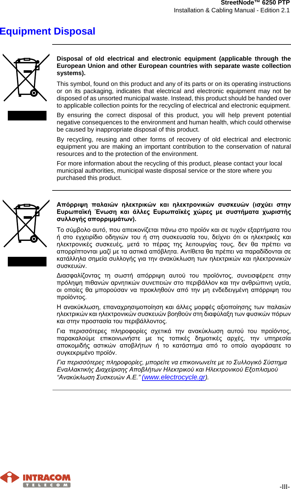 StreetNode™ 6250 PTP Installation &amp; Cabling Manual - Edition 2.1   -III- Equipment Disposal     Disposal of old electrical and electronic equipment (applicable through the European Union and other European countries with separate waste collection systems). This symbol, found on this product and any of its parts or on its operating instructions or on its packaging, indicates that electrical and electronic equipment may not be disposed of as unsorted municipal waste. Instead, this product should be handed over to applicable collection points for the recycling of electrical and electronic equipment.  By ensuring the correct disposal of this product, you will help prevent potential negative consequences to the environment and human health, which could otherwise be caused by inappropriate disposal of this product. By recycling, reusing and other forms of recovery of old electrical and electronic equipment you are making an important contribution to the conservation of natural resources and to the protection of the environment. For more information about the recycling of this product, please contact your local municipal authorities, municipal waste disposal service or the store where you purchased this product.     Απόρριψη  παλαιών  ηλεκτρικών  και  ηλεκτρονικών  συσκευών  (ισχύει  στην Ευρωπαϊκή  Ένωση  και  άλλες  Ευρωπαϊκές  χώρες  με  συστήματα  χωριστής συλλογής απορριμμάτων). Το σύμβολο αυτό, που απεικονίζεται πάνω στο προϊόν και σε τυχόν εξαρτήματα του ή  στο  εγχειρίδιο  οδηγιών  του  ή  στη  συσκευασία  του,  δείχνει  ότι  οι  ηλεκτρικές  και ηλεκτρονικές  συσκευές,  μετά  το  πέρας  της  λειτουργίας  τους,  δεν  θα  πρέπει  να απορρίπτονται μαζί με τα αστικά απόβλητα. Αντίθετα θα πρέπει να παραδίδονται σε κατάλληλα σημεία συλλογής για την ανακύκλωση των ηλεκτρικών και ηλεκτρονικών συσκευών. Διασφαλίζοντας  τη  σωστή  απόρριψη  αυτού  του  προϊόντος,  συνεισφέρετε  στην πρόληψη πιθανών αρνητικών συνεπειών στο περιβάλλον και την ανθρώπινη υγεία, οι  οποίες  θα  μπορούσαν  να  προκληθούν  από  την  μη  ενδεδειγμένη  απόρριψη  του προϊόντος. Η ανακύκλωση,  επαναχρησιμοποίηση και άλλες μορφές  αξιοποίησης  των παλαιών ηλεκτρικών και ηλεκτρονικών συσκευών βοηθούν στη διαφύλαξη των φυσικών πόρων και στην προστασία του περιβάλλοντος. Για  περισσότερες  πληροφορίες  σχετικά  την  ανακύκλωση  αυτού  του  προϊόντος, παρακαλούμε  επικοινωνήστε  με  τις  τοπικές  δημοτικές  αρχές,  την  υπηρεσία αποκομιδής  αστικών  αποβλήτων  ή  το  κατάστημα  από  το  οποίο  αγοράσατε  το συγκεκριμένο προϊόν. Για περισσότερες πληροφορίες, μπορείτε να επικοινωνείτε με το Συλλογικό Σύστημα Εναλλακτικής Διαχείρισης Αποβλήτων Ηλεκτρικού και Ηλεκτρονικού Εξοπλισμού “Ανακύκλωση Συσκευών Α.Ε.” (www.electrocycle.gr).        