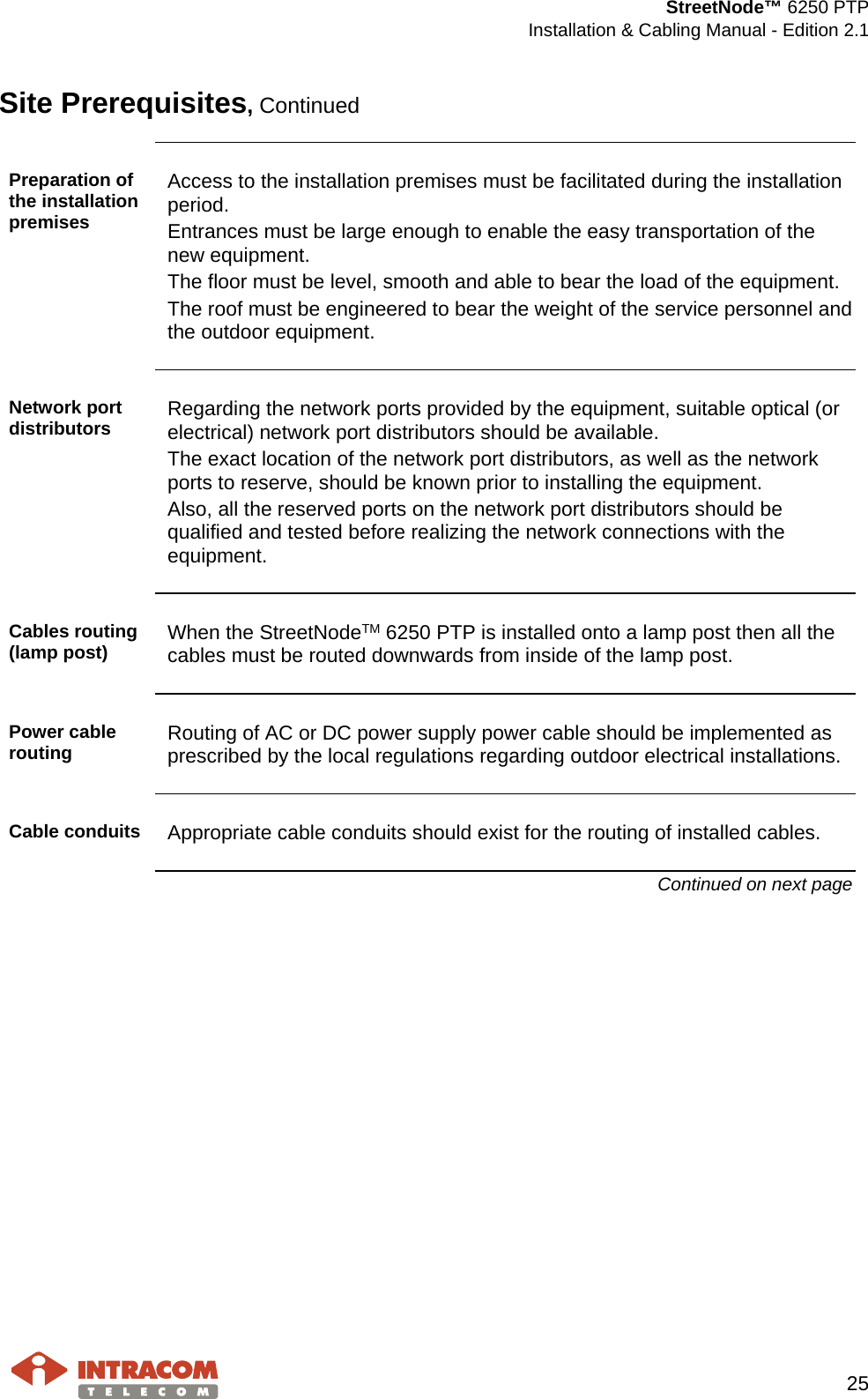  StreetNode™ 6250 PTP  Installation &amp; Cabling Manual - Edition 2.1   25  Site Prerequisites, Continued  Preparation of the installation premises Access to the installation premises must be facilitated during the installation period. Entrances must be large enough to enable the easy transportation of the new equipment. The floor must be level, smooth and able to bear the load of the equipment. The roof must be engineered to bear the weight of the service personnel and the outdoor equipment.  Network port distributors  Regarding the network ports provided by the equipment, suitable optical (or electrical) network port distributors should be available. The exact location of the network port distributors, as well as the network ports to reserve, should be known prior to installing the equipment.  Also, all the reserved ports on the network port distributors should be qualified and tested before realizing the network connections with the equipment.  Cables routing (lamp post) When the StreetNodeTM 6250 PTP is installed onto a lamp post then all the cables must be routed downwards from inside of the lamp post.  Power cable routing  Routing of AC or DC power supply power cable should be implemented as prescribed by the local regulations regarding outdoor electrical installations.  Cable conduits Appropriate cable conduits should exist for the routing of installed cables. Continued on next page    