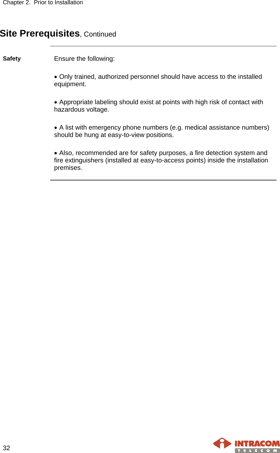 Chapter 2.  Prior to Installation     32   Site Prerequisites, Continued  Safety Ensure the following:  • Only trained, authorized personnel should have access to the installed equipment.  • Appropriate labeling should exist at points with high risk of contact with hazardous voltage.  • A list with emergency phone numbers (e.g. medical assistance numbers) should be hung at easy-to-view positions.   • Also, recommended are for safety purposes, a fire detection system and fire extinguishers (installed at easy-to-access points) inside the installation premises.     