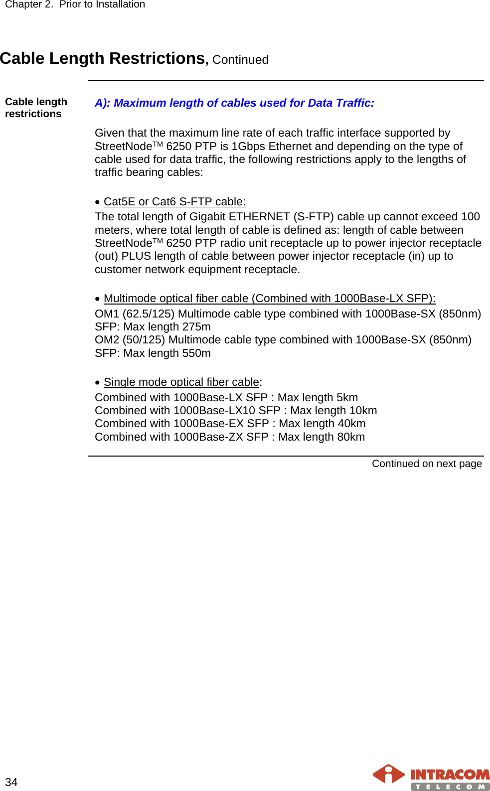 Chapter 2.  Prior to Installation     34   Cable Length Restrictions, Continued    Cable length restrictions  A): Maximum length of cables used for Data Traffic:  Given that the maximum line rate of each traffic interface supported by StreetNodeTM 6250 PTP is 1Gbps Ethernet and depending on the type of cable used for data traffic, the following restrictions apply to the lengths of traffic bearing cables:  • Cat5E or Cat6 S-FTP cable: The total length of Gigabit ETHERNET (S-FTP) cable up cannot exceed 100 meters, where total length of cable is defined as: length of cable between StreetNodeTM 6250 PTP radio unit receptacle up to power injector receptacle (out) PLUS length of cable between power injector receptacle (in) up to customer network equipment receptacle.  • Multimode optical fiber cable (Combined with 1000Base-LX SFP): OM1 (62.5/125) Multimode cable type combined with 1000Base-SX (850nm) SFP: Max length 275m OM2 (50/125) Multimode cable type combined with 1000Base-SX (850nm) SFP: Max length 550m  • Single mode optical fiber cable: Combined with 1000Base-LX SFP : Max length 5km Combined with 1000Base-LX10 SFP : Max length 10km Combined with 1000Base-EX SFP : Max length 40km Combined with 1000Base-ZX SFP : Max length 80km  Continued on next page    