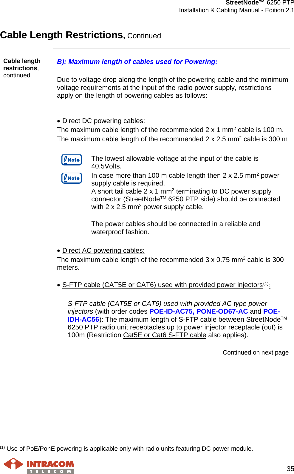  StreetNode™ 6250 PTP  Installation &amp; Cabling Manual - Edition 2.1   35  Cable Length Restrictions, Continued    Cable length restrictions, continued B): Maximum length of cables used for Powering:  Due to voltage drop along the length of the powering cable and the minimum voltage requirements at the input of the radio power supply, restrictions apply on the length of powering cables as follows:   • Direct DC powering cables: The maximum cable length of the recommended 2 x 1 mm2 cable is 100 m. The maximum cable length of the recommended 2 x 2.5 mm2 cable is 300 m   The lowest allowable voltage at the input of the cable is 40.5Volts.  In case more than 100 m cable length then 2 x 2.5 mm2 power supply cable is required. A short tail cable 2 x 1 mm2 terminating to DC power supply connector (StreetNodeTM 6250 PTP side) should be connected with 2 x 2.5 mm2 power supply cable.  The power cables should be connected in a reliable and waterproof fashion.  • Direct AC powering cables: The maximum cable length of the recommended 3 x 0.75 mm2 cable is 300 meters.  • S-FTP cable (CAT5E or CAT6) used with provided power injectors(1):  − S-FTP cable (CAT5E or CAT6) used with provided AC type power injectors (with order codes POE-ID-AC75, PONE-OD67-AC and POE-IDH-AC56): The maximum length of S-FTP cable between StreetNodeTM 6250 PTP radio unit receptacles up to power injector receptacle (out) is 100m (Restriction Cat5E or Cat6 S-FTP cable also applies).  Continued on next page                                                     (1) Use of PoE/PonE powering is applicable only with radio units featuring DC power module. 