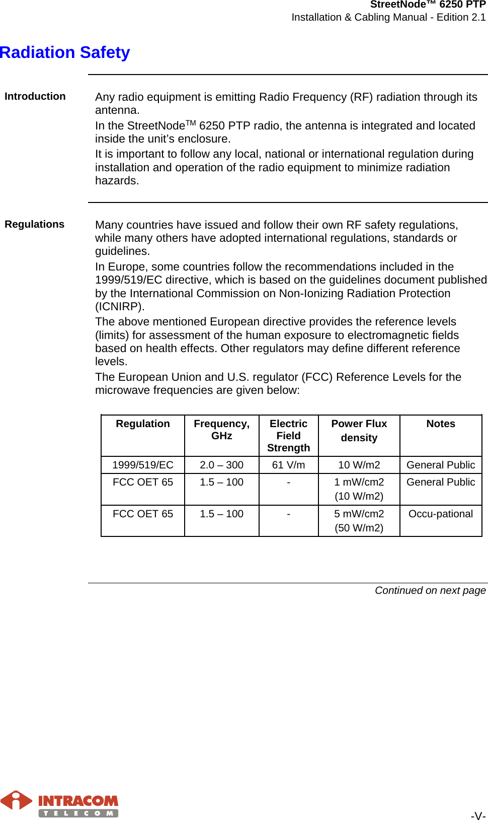 StreetNode™ 6250 PTP Installation &amp; Cabling Manual - Edition 2.1   -V- Radiation Safety  Introduction  Any radio equipment is emitting Radio Frequency (RF) radiation through its antenna. In the StreetNodeΤΜ 6250 PTP radio, the antenna is integrated and located inside the unit’s enclosure. It is important to follow any local, national or international regulation during installation and operation of the radio equipment to minimize radiation hazards.  Regulations  Many countries have issued and follow their own RF safety regulations, while many others have adopted international regulations, standards or guidelines. In Europe, some countries follow the recommendations included in the 1999/519/EC directive, which is based on the guidelines document published by the International Commission on Non-Ionizing Radiation Protection (ICNIRP). The above mentioned European directive provides the reference levels (limits) for assessment of the human exposure to electromagnetic fields based on health effects. Other regulators may define different reference levels. The European Union and U.S. regulator (FCC) Reference Levels for the microwave frequencies are given below:  Regulation  Frequency, GHz Electric Field Strength Power Flux density Notes 1999/519/EC 2.0 – 300 61 V/m 10 W/m2 General Public FCC OET 65 1.5 – 100  -  1 mW/cm2 (10 W/m2) General Public FCC OET 65 1.5 – 100  -  5 mW/cm2 (50 W/m2) Occu-pational   Continued on next page    