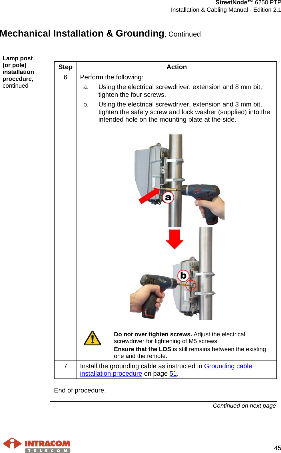  StreetNode™ 6250 PTP  Installation &amp; Cabling Manual - Edition 2.1   45  Mechanical Installation &amp; Grounding, Continued  Lamp post     (or pole) installation procedure, continued  Step Action 6  Perform the following: a. Using the electrical screwdriver, extension and 8 mm bit, tighten the four screws. b. Using the electrical screwdriver, extension and 3 mm bit, tighten the safety screw and lock washer (supplied) into the intended hole on the mounting plate at the side.     Do not over tighten screws. Adjust the electrical screwdriver for tightening of M5 screws. Ensure that the LOS is still remains between the existing one and the remote.  7  Install the grounding cable as instructed in Grounding cable installation procedure on page 51.  End of procedure. Continued on next page    