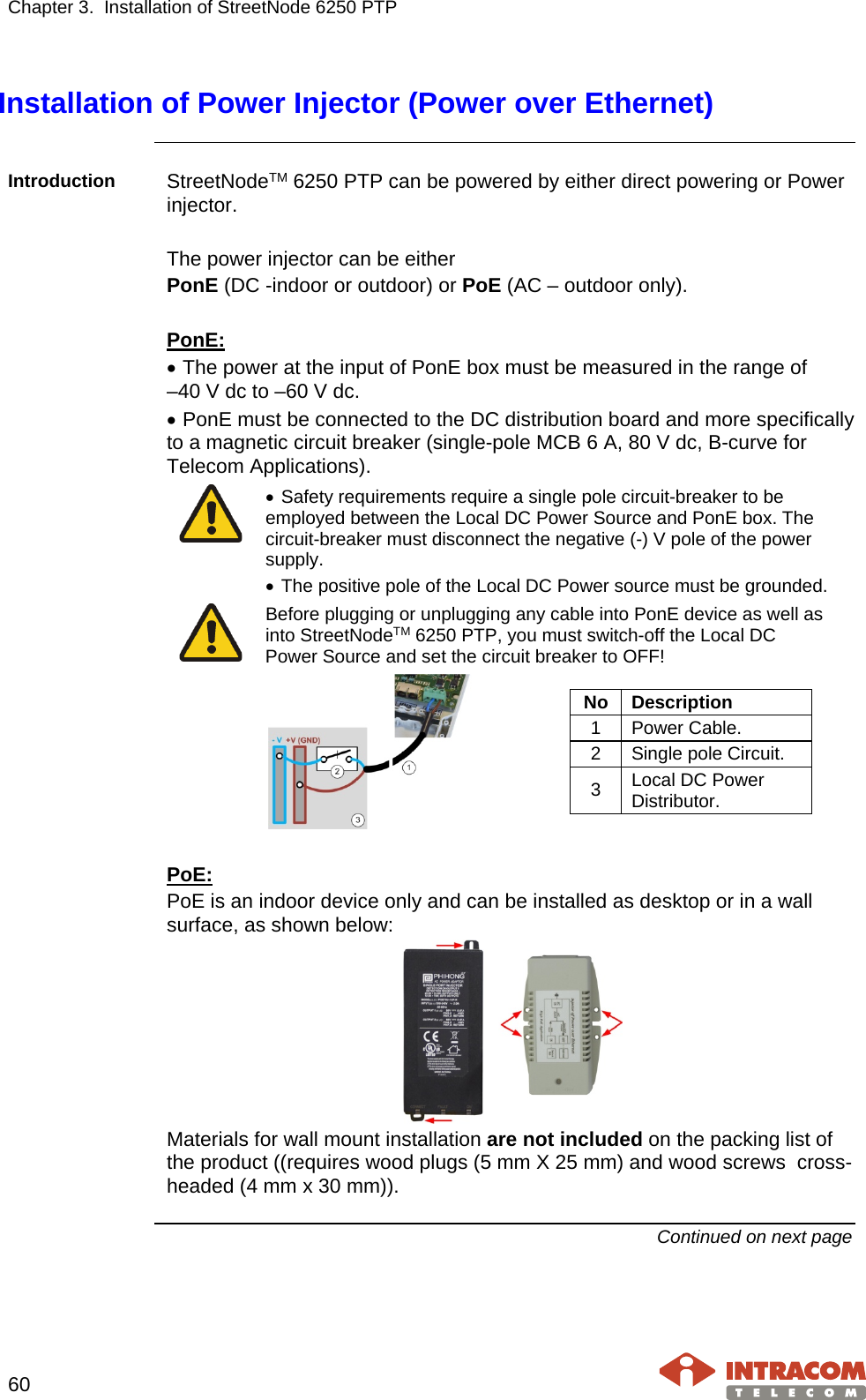 Chapter 3.  Installation of StreetNode 6250 PTP     60   Installation of Power Injector (Power over Ethernet)  Introduction  StreetNodeTM 6250 PTP can be powered by either direct powering or Power injector.  The power injector can be either PonE (DC -indoor or outdoor) or PoE (AC – outdoor only).  PonE: • The power at the input of PonE box must be measured in the range of  –40 V dc to –60 V dc. • PonE must be connected to the DC distribution board and more specifically to a magnetic circuit breaker (single-pole MCB 6 A, 80 V dc, B-curve for Telecom Applications).  • Safety requirements require a single pole circuit-breaker to be employed between the Local DC Power Source and PonE box. The circuit-breaker must disconnect the negative (-) V pole of the power supply. • The positive pole of the Local DC Power source must be grounded.  Before plugging or unplugging any cable into PonE device as well as into StreetNodeTM 6250 PTP, you must switch-off the Local DC Power Source and set the circuit breaker to OFF!   No Description 1 Power Cable. 2 Single pole Circuit. 3 Local DC Power Distributor.   PoE: PoE is an indoor device only and can be installed as desktop or in a wall surface, as shown below:  Materials for wall mount installation are not included on the packing list of the product ((requires wood plugs (5 mm X 25 mm) and wood screws  cross-headed (4 mm x 30 mm)).  Continued on next page    