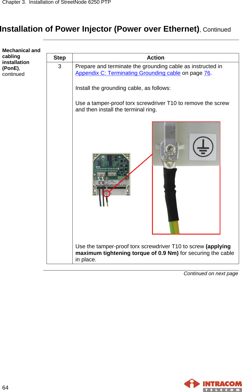 Chapter 3.  Installation of StreetNode 6250 PTP     64   Installation of Power Injector (Power over Ethernet), Continued  Mechanical and cabling installation (PonE), continued  Step  Action 3  Prepare and terminate the grounding cable as instructed in Appendix C: Terminating Grounding cable on page 76.  Install the grounding cable, as follows:  Use a tamper-proof torx screwdriver T10 to remove the screw and then install the terminal ring.    Use the tamper-proof torx screwdriver T10 to screw (applying maximum tightening torque of 0.9 Nm) for securing the cable in place.  Continued on next page    