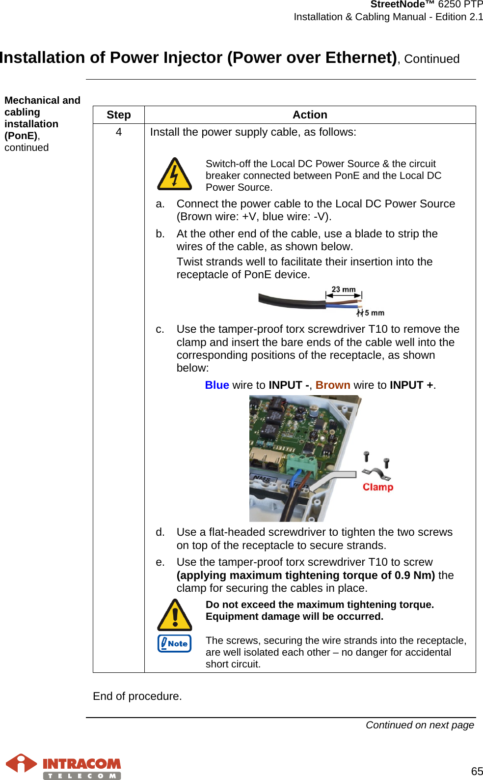  StreetNode™ 6250 PTP  Installation &amp; Cabling Manual - Edition 2.1   65  Installation of Power Injector (Power over Ethernet), Continued  Mechanical and cabling installation (PonE), continued  Step  Action 4  Install the power supply cable, as follows:   Switch-off the Local DC Power Source &amp; the circuit breaker connected between PonE and the Local DC Power Source. a. Connect the power cable to the Local DC Power Source (Brown wire: +V, blue wire: -V). b. At the other end of the cable, use a blade to strip the wires of the cable, as shown below.  Twist strands well to facilitate their insertion into the receptacle of PonE device.  c. Use the tamper-proof torx screwdriver T10 to remove the clamp and insert the bare ends of the cable well into the corresponding positions of the receptacle, as shown below: Blue wire to INPUT -, Brown wire to INPUT +.  d. Use a flat-headed screwdriver to tighten the two screws on top of the receptacle to secure strands. e. Use the tamper-proof torx screwdriver T10 to screw (applying maximum tightening torque of 0.9 Nm) the clamp for securing the cables in place.   Do not exceed the maximum tightening torque. Equipment damage will be occurred.  The screws, securing the wire strands into the receptacle, are well isolated each other – no danger for accidental short circuit.   End of procedure. Continued on next page    