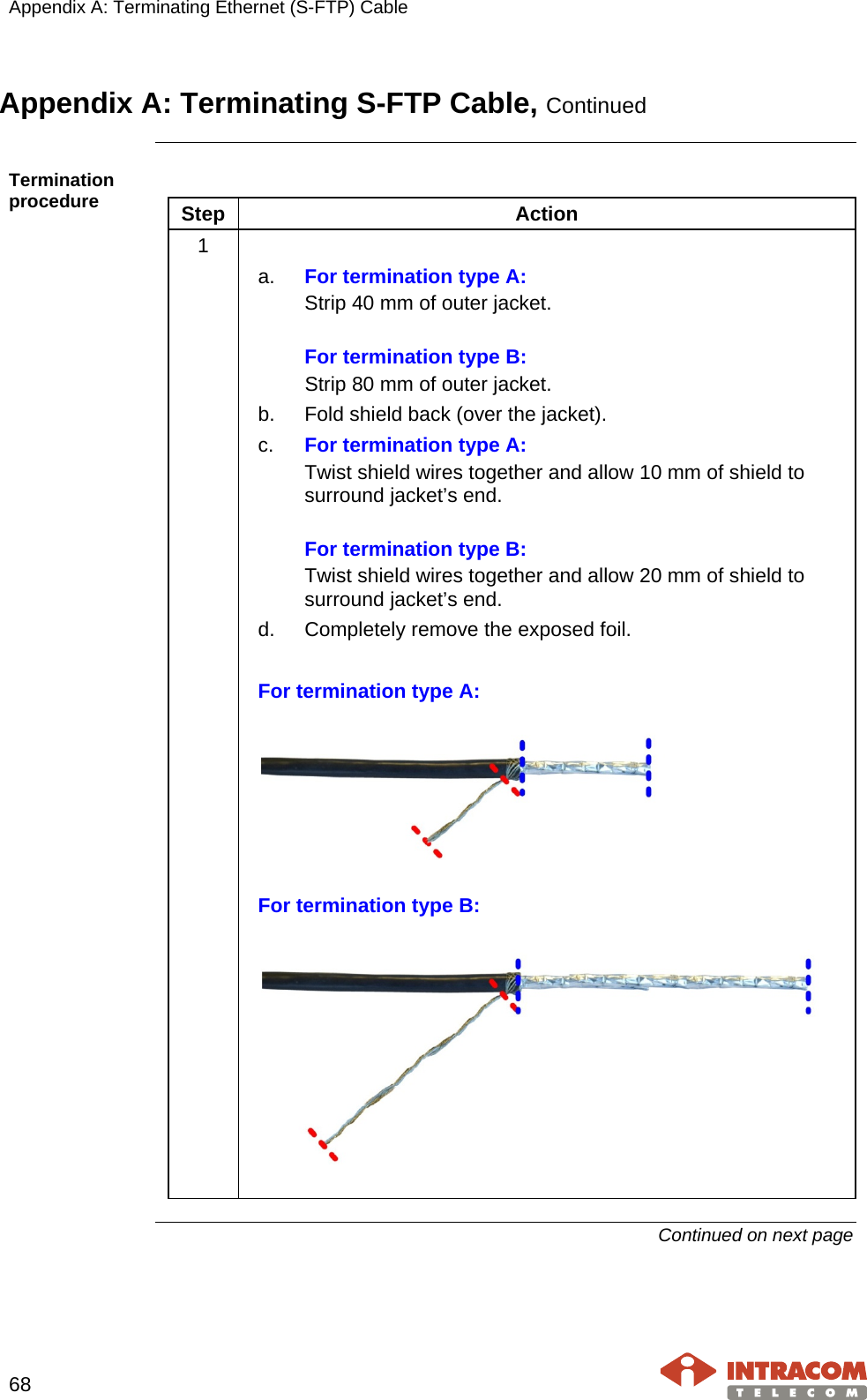 Appendix A: Terminating Ethernet (S-FTP) Cable    68   Appendix A: Terminating S-FTP Cable, Continued  Termination procedure    Step Action 1   a. For termination type A: Strip 40 mm of outer jacket.  For termination type B: Strip 80 mm of outer jacket. b. Fold shield back (over the jacket). c. For termination type A: Twist shield wires together and allow 10 mm of shield to surround jacket’s end.  For termination type B: Twist shield wires together and allow 20 mm of shield to surround jacket’s end. d. Completely remove the exposed foil.  For termination type A:   For termination type B:     Continued on next page   