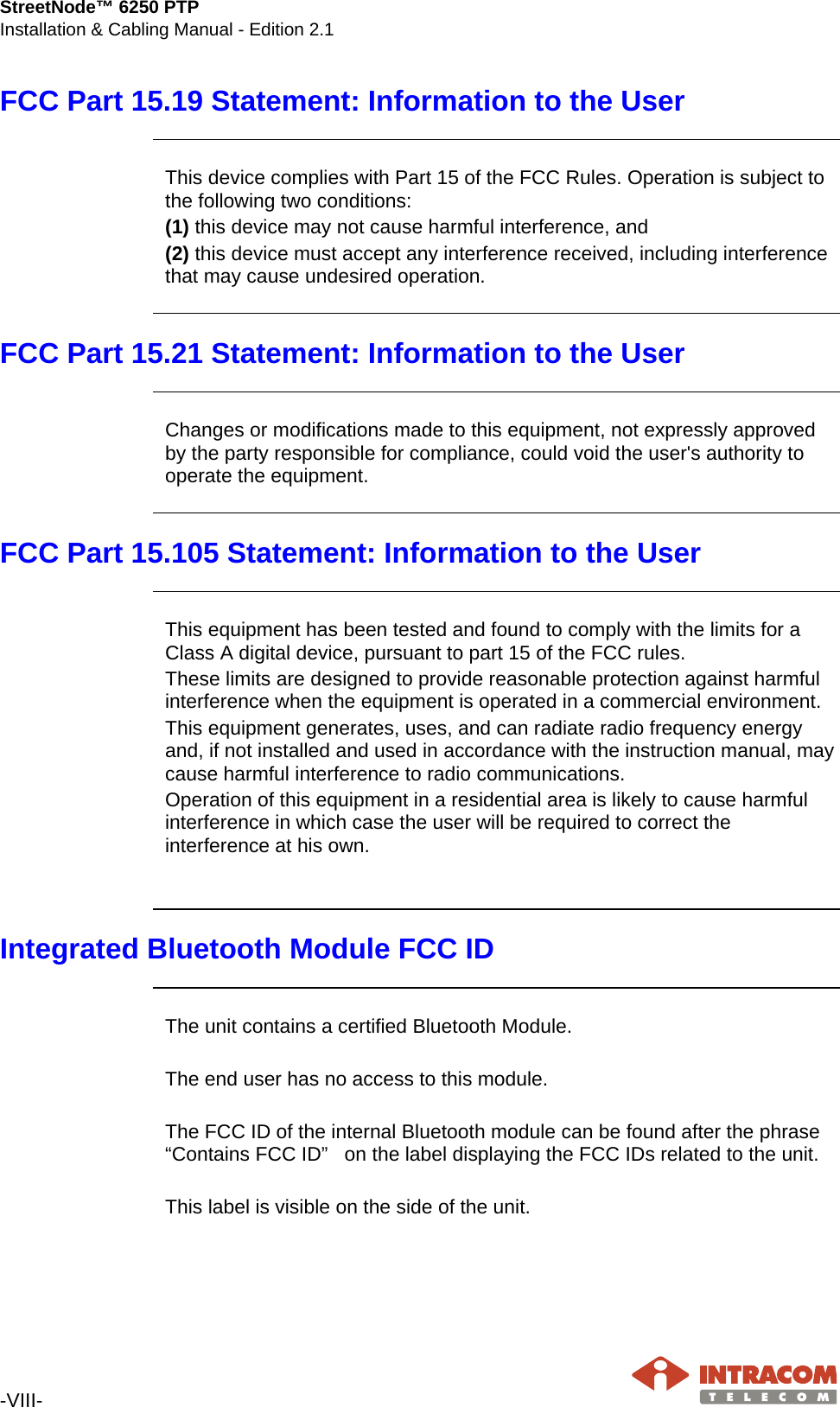 StreetNode™ 6250 PTP Installation &amp; Cabling Manual - Edition 2.1  -VIII-   FCC Part 15.19 Statement: Information to the User   This device complies with Part 15 of the FCC Rules. Operation is subject to the following two conditions:  (1) this device may not cause harmful interference, and  (2) this device must accept any interference received, including interference that may cause undesired operation.   FCC Part 15.21 Statement: Information to the User   Changes or modifications made to this equipment, not expressly approved by the party responsible for compliance, could void the user&apos;s authority to operate the equipment.  FCC Part 15.105 Statement: Information to the User   This equipment has been tested and found to comply with the limits for a Class A digital device, pursuant to part 15 of the FCC rules. These limits are designed to provide reasonable protection against harmful interference when the equipment is operated in a commercial environment. This equipment generates, uses, and can radiate radio frequency energy and, if not installed and used in accordance with the instruction manual, may cause harmful interference to radio communications. Operation of this equipment in a residential area is likely to cause harmful interference in which case the user will be required to correct the interference at his own.   Integrated Bluetooth Module FCC ID   The unit contains a certified Bluetooth Module.   The end user has no access to this module.   The FCC ID of the internal Bluetooth module can be found after the phrase “Contains FCC ID”   on the label displaying the FCC IDs related to the unit.  This label is visible on the side of the unit.  