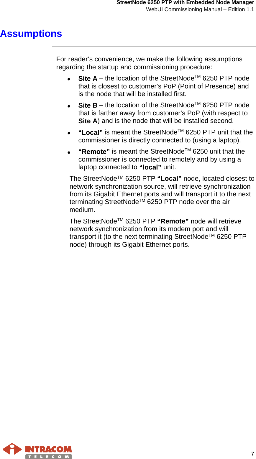  StreetNode 6250 PTP with Embedded Node Manager WebUI Commissioning Manual – Edition 1.1     7  Assumptions     For reader’s convenience, we make the following assumptions regarding the startup and commissioning procedure: • Site A – the location of the StreetNodeTM 6250 PTP node that is closest to customer’s PoP (Point of Presence) and is the node that will be installed first. • Site B – the location of the StreetNodeTM 6250 PTP node that is farther away from customer’s PoP (with respect to Site A) and is the node that will be installed second. • “Local” is meant the StreetNodeTM 6250 PTP unit that the commissioner is directly connected to (using a laptop). • “Remote” is meant the StreetNodeTM 6250 unit that the commissioner is connected to remotely and by using a laptop connected to “local” unit. The StreetNodeTM 6250 PTP “Local” node, located closest to network synchronization source, will retrieve synchronization from its Gigabit Ethernet ports and will transport it to the next terminating StreetNodeTM 6250 PTP node over the air medium. The StreetNodeTM 6250 PTP “Remote” node will retrieve network synchronization from its modem port and will transport it (to the next terminating StreetNodeTM 6250 PTP node) through its Gigabit Ethernet ports.     