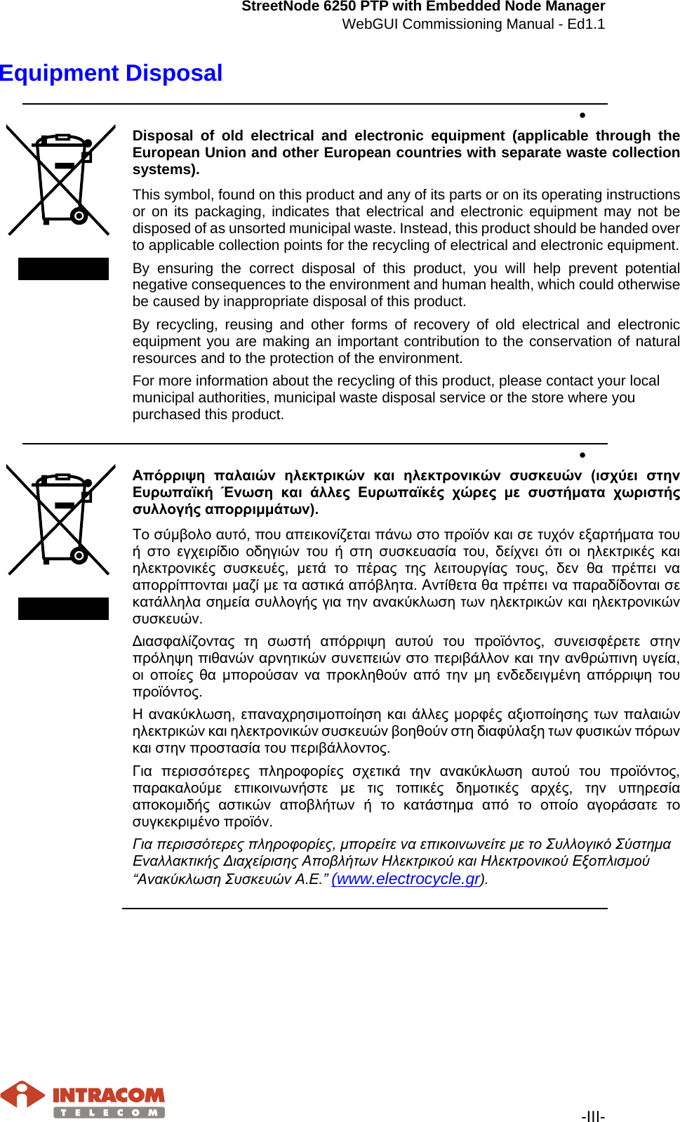 StreetNode 6250 PTP with Embedded Node Manager WebGUI Commissioning Manual - Ed1.1   -III- Equipment Disposal •   Disposal of old electrical and electronic equipment (applicable through the European Union and other European countries with separate waste collection systems). This symbol, found on this product and any of its parts or on its operating instructions or on its packaging, indicates that electrical and electronic equipment may not be disposed of as unsorted municipal waste. Instead, this product should be handed over to applicable collection points for the recycling of electrical and electronic equipment.  By ensuring the correct disposal of this product, you will help prevent potential negative consequences to the environment and human health, which could otherwise be caused by inappropriate disposal of this product. By recycling, reusing and other forms of recovery of old electrical and electronic equipment you are making an important contribution to the conservation of natural resources and to the protection of the environment. For more information about the recycling of this product, please contact your local municipal authorities, municipal waste disposal service or the store where you purchased this product. •   Απόρριψη  παλαιών  ηλεκτρικών  και  ηλεκτρονικών  συσκευών  (ισχύει  στην Ευρωπαϊκή  Ένωση  και  άλλες  Ευρωπαϊκές  χώρες  με  συστήματα  χωριστής συλλογής απορριμμάτων). Το σύμβολο αυτό, που απεικονίζεται πάνω στο προϊόν και σε τυχόν εξαρτήματα του ή  στο  εγχειρίδιο  οδηγιών  του  ή  στη  συσκευασία  του,  δείχνει  ότι  οι  ηλεκτρικές  και ηλεκτρονικές  συσκευές,  μετά  το  πέρας  της  λειτουργίας  τους,  δεν  θα  πρέπει  να απορρίπτονται μαζί με τα αστικά απόβλητα. Αντίθετα θα πρέπει να παραδίδονται σε κατάλληλα σημεία συλλογής για την ανακύκλωση των ηλεκτρικών και ηλεκτρονικών συσκευών. Διασφαλίζοντας  τη  σωστή  απόρριψη  αυτού  του  προϊόντος,  συνεισφέρετε  στην πρόληψη πιθανών αρνητικών συνεπειών στο περιβάλλον και την ανθρώπινη υγεία, οι  οποίες  θα  μπορούσαν  να  προκληθούν  από  την  μη  ενδεδειγμένη  απόρριψη  του προϊόντος. Η ανακύκλωση,  επαναχρησιμοποίηση και άλλες μορφές αξιοποίησης  των παλαιών ηλεκτρικών και ηλεκτρονικών συσκευών βοηθούν στη διαφύλαξη των φυσικών πόρων και στην προστασία του περιβάλλοντος. Για  περισσότερες  πληροφορίες  σχετικά  την  ανακύκλωση  αυτού  του  προϊόντος, παρακαλούμε  επικοινωνήστε  με  τις  τοπικές  δημοτικές  αρχές,  την  υπηρεσία αποκομιδής  αστικών  αποβλήτων  ή  το  κατάστημα  από  το  οποίο  αγοράσατε  το συγκεκριμένο προϊόν. Για περισσότερες πληροφορίες, μπορείτε να επικοινωνείτε με το Συλλογικό Σύστημα Εναλλακτικής Διαχείρισης Αποβλήτων Ηλεκτρικού και Ηλεκτρονικού Εξοπλισμού “Ανακύκλωση Συσκευών Α.Ε.” (www.electrocycle.gr).        