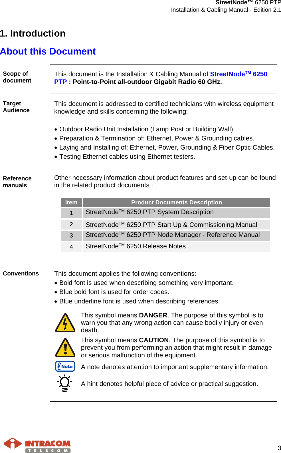  StreetNode™ 6250 PTP  Installation &amp; Cabling Manual - Edition 2.1   3  1. Introduction About this Document  Scope of document  This document is the Installation &amp; Cabling Manual of StreetNodeTM 6250 PTP : Point-to-Point all-outdoor Gigabit Radio 60 GHz.  Target Audience  This document is addressed to certified technicians with wireless equipment knowledge and skills concerning the following:  • Outdoor Radio Unit Installation (Lamp Post or Building Wall). • Preparation &amp; Termination of: Ethernet, Power &amp; Grounding cables. • Laying and Installing of: Ethernet, Power, Grounding &amp; Fiber Optic Cables. • Testing Ethernet cables using Ethernet testers.  Reference manuals Other necessary information about product features and set-up can be found in the related product documents :  Item Product Documents Description 1 StreetNodeTM 6250 PTP System Description 2 StreetNodeTM 6250 PTP Start Up &amp; Commissioning Manual 3 StreetNodeTM 6250 PTP Node Manager - Reference Manual 4 StreetNodeTM 6250 Release Notes   Conventions  This document applies the following conventions: • Bold font is used when describing something very important. • Blue bold font is used for order codes. • Blue underline font is used when describing references.   This symbol means DANGER. The purpose of this symbol is to warn you that any wrong action can cause bodily injury or even death.  This symbol means CAUTION. The purpose of this symbol is to prevent you from performing an action that might result in damage or serious malfunction of the equipment.  A note denotes attention to important supplementary information.  A hint denotes helpful piece of advice or practical suggestion.     