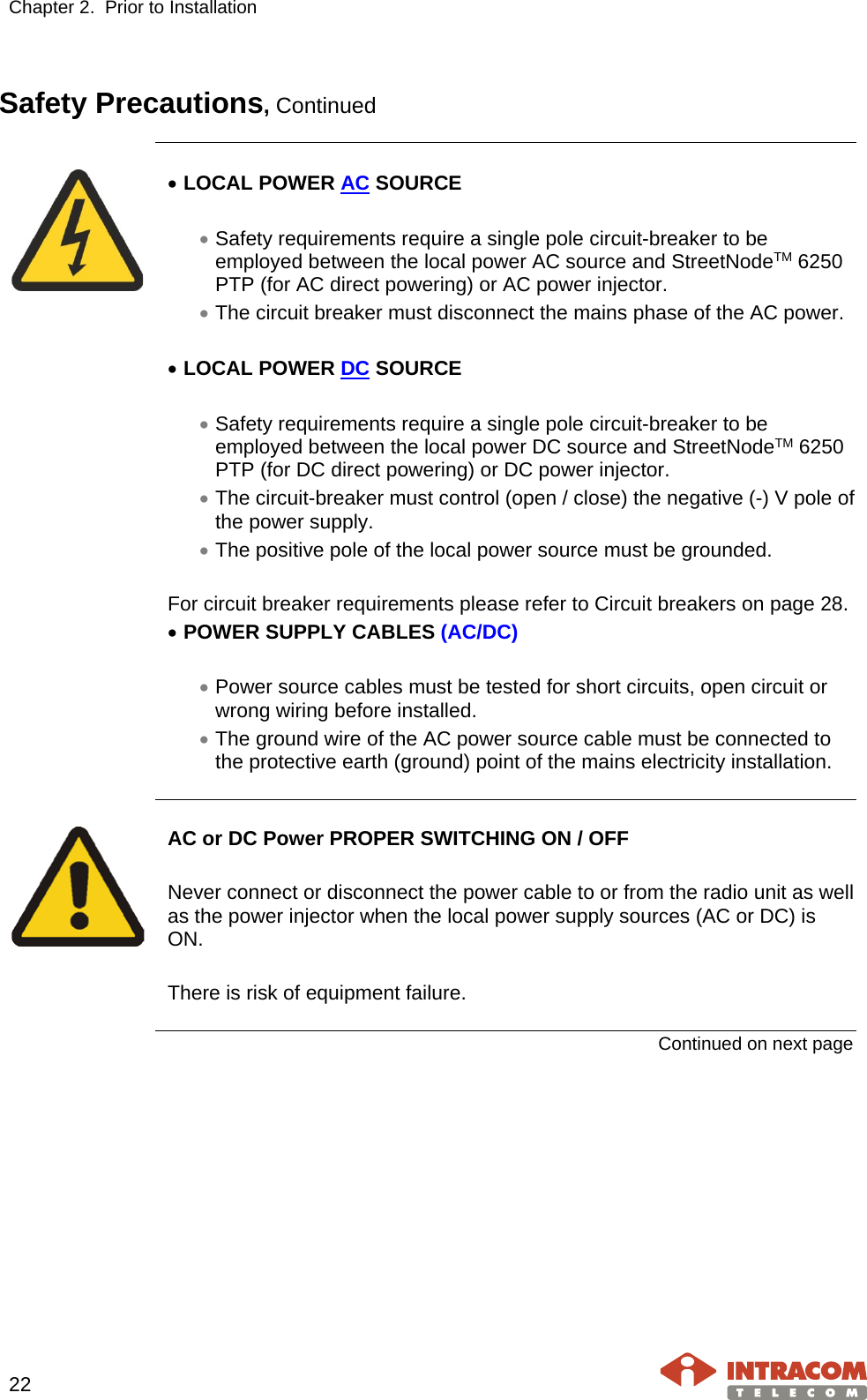 Chapter 2.  Prior to Installation     22   Safety Precautions, Continued     • LOCAL POWER AC SOURCE  • Safety requirements require a single pole circuit-breaker to be employed between the local power AC source and StreetNodeTM 6250 PTP (for AC direct powering) or AC power injector. • The circuit breaker must disconnect the mains phase of the AC power.  • LOCAL POWER DC SOURCE  • Safety requirements require a single pole circuit-breaker to be employed between the local power DC source and StreetNodeTM 6250 PTP (for DC direct powering) or DC power injector. • The circuit-breaker must control (open / close) the negative (-) V pole of the power supply. • The positive pole of the local power source must be grounded.  For circuit breaker requirements please refer to Circuit breakers on page 28. • POWER SUPPLY CABLES (AC/DC)  • Power source cables must be tested for short circuits, open circuit or wrong wiring before installed. • The ground wire of the AC power source cable must be connected to the protective earth (ground) point of the mains electricity installation.     AC or DC Power PROPER SWITCHING ON / OFF  Never connect or disconnect the power cable to or from the radio unit as well as the power injector when the local power supply sources (AC or DC) is ON.  There is risk of equipment failure.  Continued on next page    