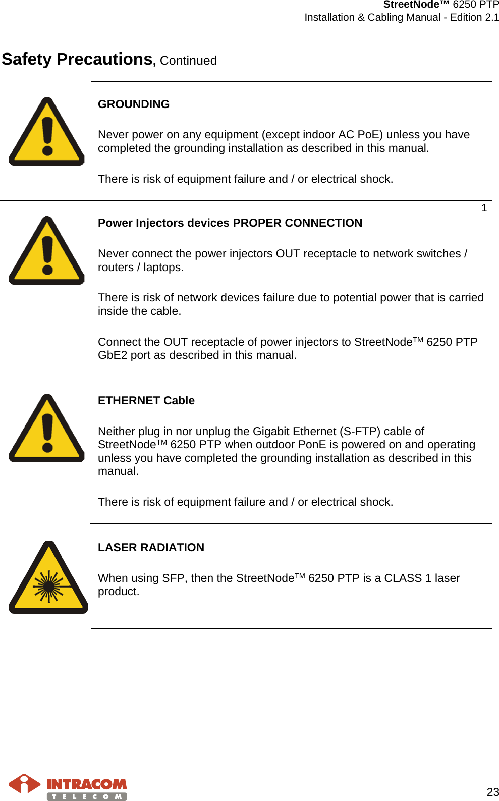  StreetNode™ 6250 PTP  Installation &amp; Cabling Manual - Edition 2.1   23  Safety Precautions, Continued     GROUNDING  Never power on any equipment (except indoor AC PoE) unless you have completed the grounding installation as described in this manual.  There is risk of equipment failure and / or electrical shock. 1   Power Injectors devices PROPER CONNECTION  Never connect the power injectors OUT receptacle to network switches / routers / laptops.  There is risk of network devices failure due to potential power that is carried inside the cable.  Connect the OUT receptacle of power injectors to StreetNodeTM 6250 PTP GbE2 port as described in this manual.     ETHERNET Cable  Neither plug in nor unplug the Gigabit Ethernet (S-FTP) cable of StreetNodeTM 6250 PTP when outdoor PonE is powered on and operating unless you have completed the grounding installation as described in this manual.  There is risk of equipment failure and / or electrical shock.     LASER RADIATION  When using SFP, then the StreetNodeTM 6250 PTP is a CLASS 1 laser product.    