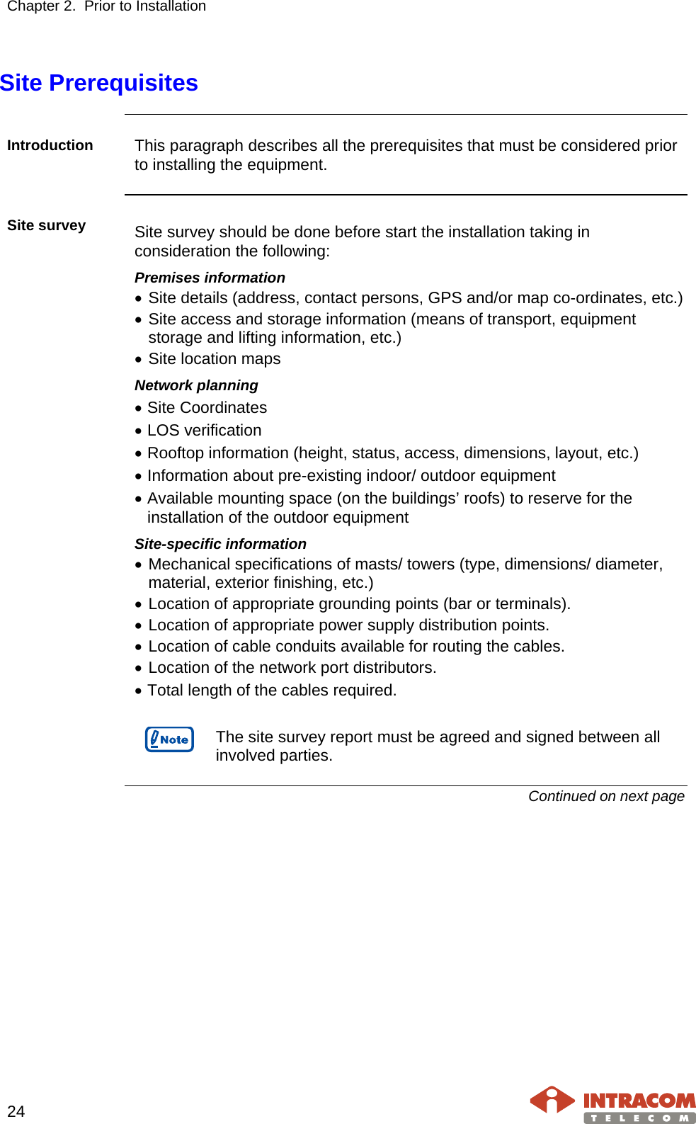 Chapter 2.  Prior to Installation     24   Site Prerequisites  Introduction  This paragraph describes all the prerequisites that must be considered prior to installing the equipment.  Site survey Site survey should be done before start the installation taking in consideration the following: Premises information • Site details (address, contact persons, GPS and/or map co-ordinates, etc.) • Site access and storage information (means of transport, equipment storage and lifting information, etc.) • Site location maps Network planning  • Site Coordinates • LOS verification • Rooftop information (height, status, access, dimensions, layout, etc.) • Information about pre-existing indoor/ outdoor equipment • Available mounting space (on the buildings’ roofs) to reserve for the installation of the outdoor equipment Site-specific information • Mechanical specifications of masts/ towers (type, dimensions/ diameter, material, exterior finishing, etc.) • Location of appropriate grounding points (bar or terminals). • Location of appropriate power supply distribution points. • Location of cable conduits available for routing the cables. • Location of the network port distributors. • Total length of the cables required.   The site survey report must be agreed and signed between all involved parties.  Continued on next page    