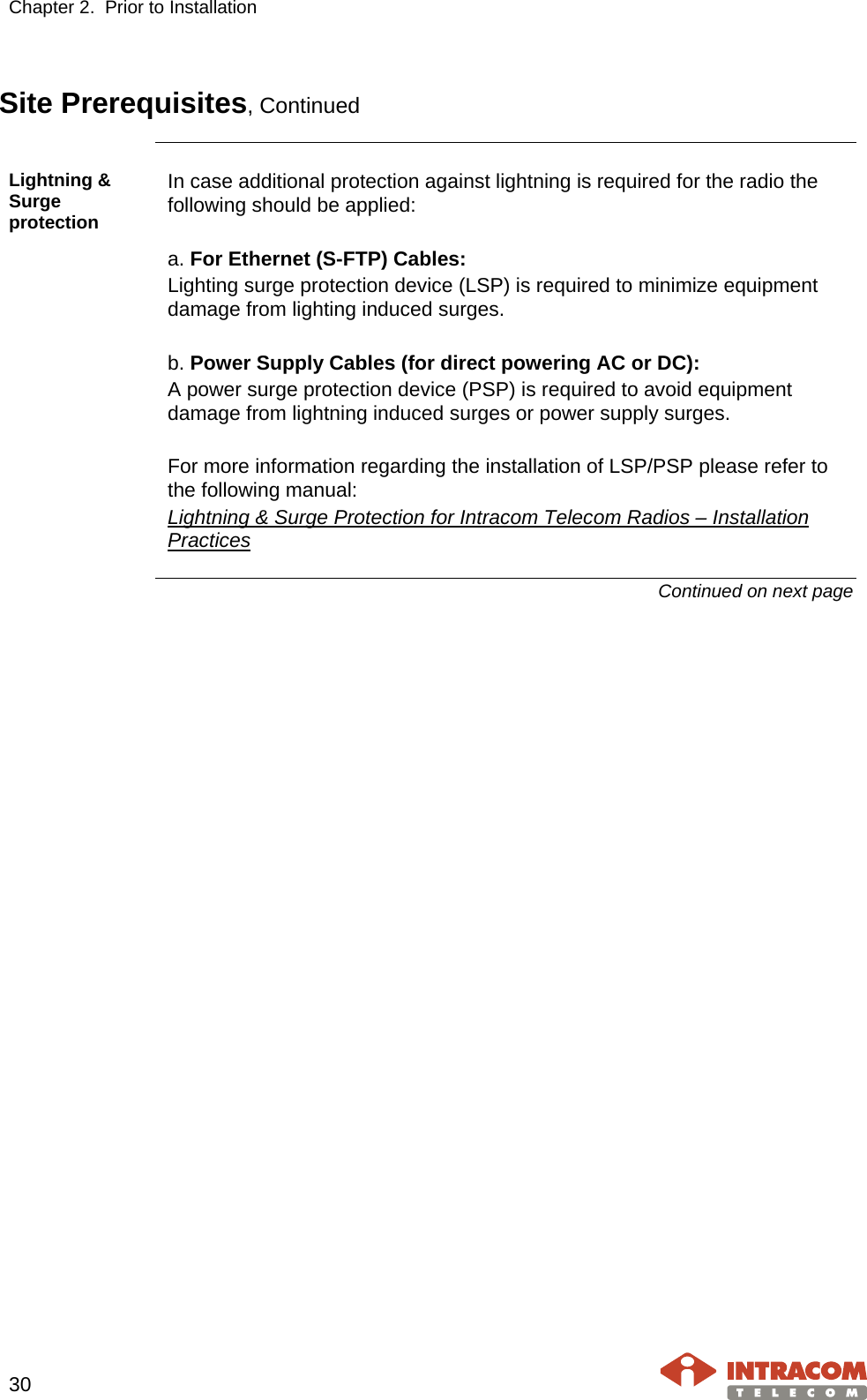 Chapter 2.  Prior to Installation     30   Site Prerequisites, Continued  Lightning &amp; Surge protection In case additional protection against lightning is required for the radio the following should be applied:  a. For Ethernet (S-FTP) Cables: Lighting surge protection device (LSP) is required to minimize equipment damage from lighting induced surges.  b. Power Supply Cables (for direct powering AC or DC): A power surge protection device (PSP) is required to avoid equipment damage from lightning induced surges or power supply surges.  For more information regarding the installation of LSP/PSP please refer to the following manual: Lightning &amp; Surge Protection for Intracom Telecom Radios – Installation Practices Continued on next page    