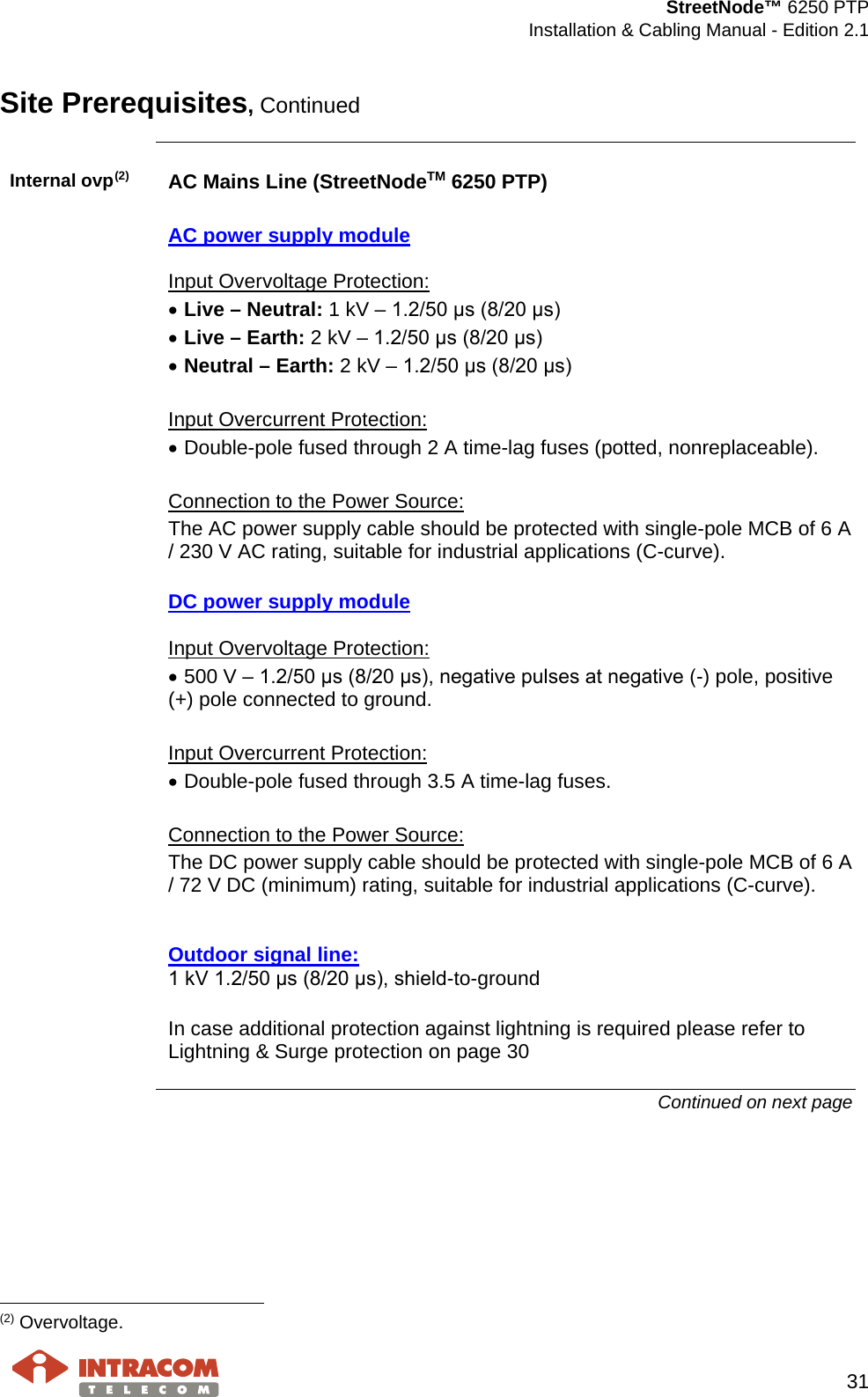  StreetNode™ 6250 PTP  Installation &amp; Cabling Manual - Edition 2.1   31  Site Prerequisites, Continued  Internal ovp(2) AC Mains Line (StreetNodeTM 6250 PTP)  AC power supply module  Input Overvoltage Protection: • Live – Neutral: 1 kV – 1.2/50 μs (8/20 μs) • Live – Earth: 2 kV – 1.2/50 μs (8/20 μs) • Neutral – Earth: 2 kV – 1.2/50 μs (8/20 μs)  Input Overcurrent Protection: • Double-pole fused through 2 A time-lag fuses (potted, nonreplaceable).  Connection to the Power Source: The AC power supply cable should be protected with single-pole MCB of 6 A / 230 V AC rating, suitable for industrial applications (C-curve).  DC power supply module  Input Overvoltage Protection: • 500 V – 1.2/50 μs (8/20 μs), negative pulses at negative (-) pole, positive (+) pole connected to ground.  Input Overcurrent Protection: • Double-pole fused through 3.5 A time-lag fuses.  Connection to the Power Source: The DC power supply cable should be protected with single-pole MCB of 6 A / 72 V DC (minimum) rating, suitable for industrial applications (C-curve).   Outdoor signal line: 1 kV 1.2/50 μs (8/20 μs), shield-to-ground  In case additional protection against lightning is required please refer to Lightning &amp; Surge protection on page 30 Continued on next page                                                     (2) Overvoltage. 