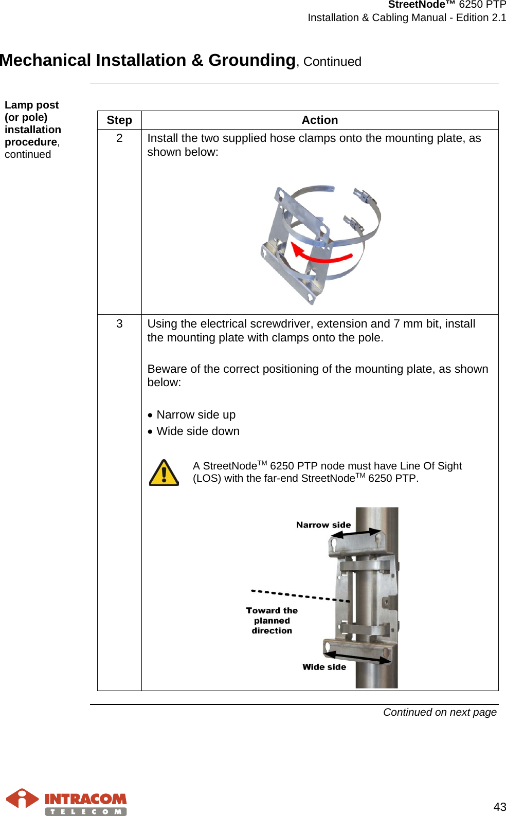  StreetNode™ 6250 PTP  Installation &amp; Cabling Manual - Edition 2.1   43  Mechanical Installation &amp; Grounding, Continued  Lamp post     (or pole) installation procedure, continued  Step  Action 2  Install the two supplied hose clamps onto the mounting plate, as shown below:   3  Using the electrical screwdriver, extension and 7 mm bit, install the mounting plate with clamps onto the pole.  Beware of the correct positioning of the mounting plate, as shown below:  • Narrow side up • Wide side down   A StreetNodeTM 6250 PTP node must have Line Of Sight (LOS) with the far-end StreetNodeTM 6250 PTP.    Continued on next page    