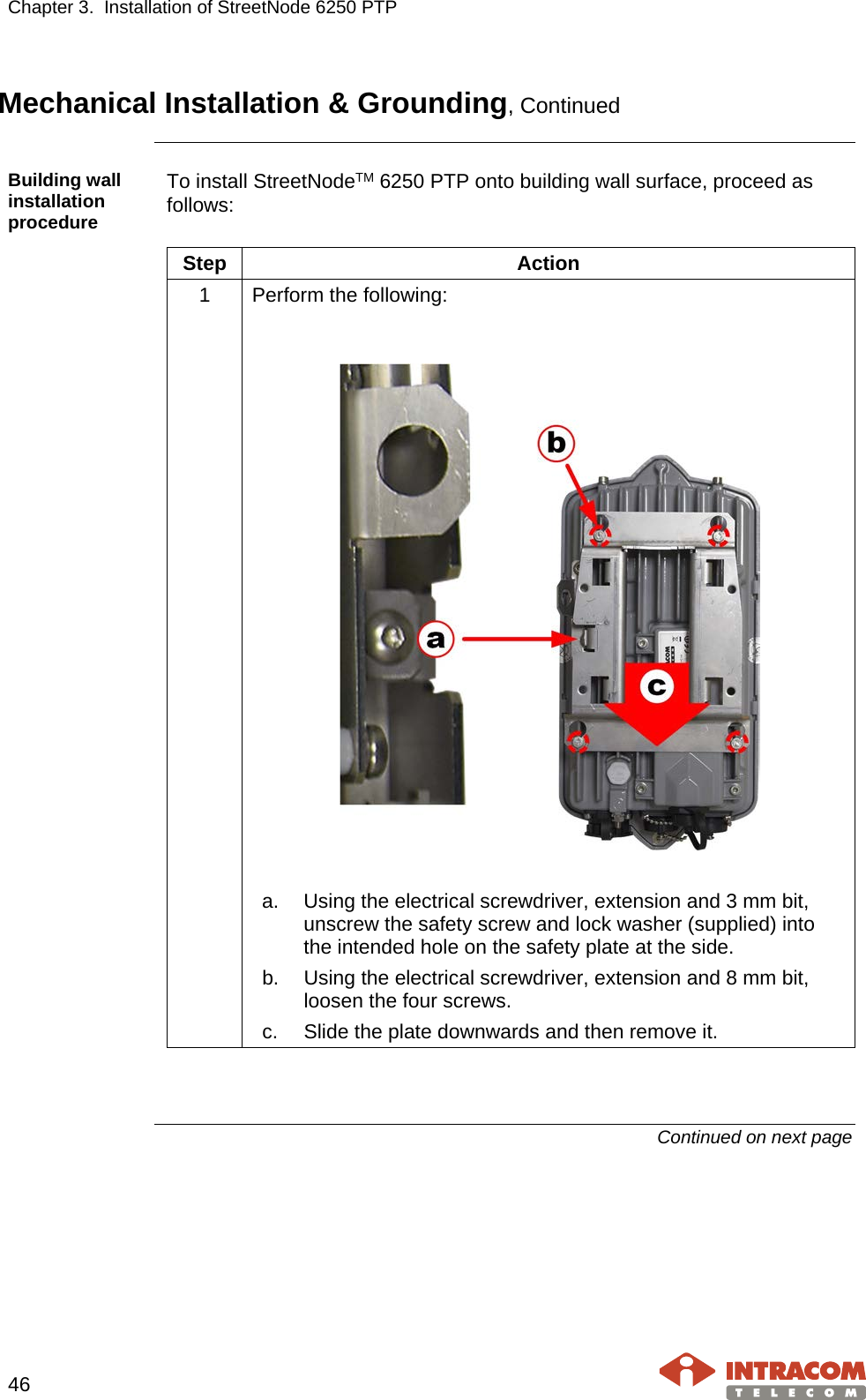 Chapter 3.  Installation of StreetNode 6250 PTP     46   Mechanical Installation &amp; Grounding, Continued  Building wall installation procedure To install StreetNodeTM 6250 PTP onto building wall surface, proceed as follows:  Step Action 1  Perform the following:     a. Using the electrical screwdriver, extension and 3 mm bit, unscrew the safety screw and lock washer (supplied) into the intended hole on the safety plate at the side. b. Using the electrical screwdriver, extension and 8 mm bit, loosen the four screws. c. Slide the plate downwards and then remove it.    Continued on next page    