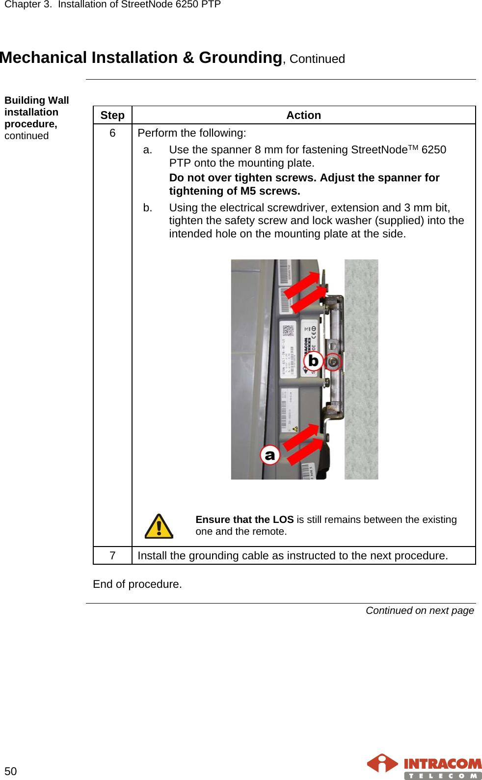 Chapter 3.  Installation of StreetNode 6250 PTP     50   Mechanical Installation &amp; Grounding, Continued  Building Wall installation procedure, continued  Step Action 6  Perform the following: a. Use the spanner 8 mm for fastening StreetNodeTM 6250 PTP onto the mounting plate. Do not over tighten screws. Adjust the spanner for tightening of M5 screws. b. Using the electrical screwdriver, extension and 3 mm bit, tighten the safety screw and lock washer (supplied) into the intended hole on the mounting plate at the side.      Ensure that the LOS is still remains between the existing one and the remote.  7  Install the grounding cable as instructed to the next procedure.  End of procedure. Continued on next page    