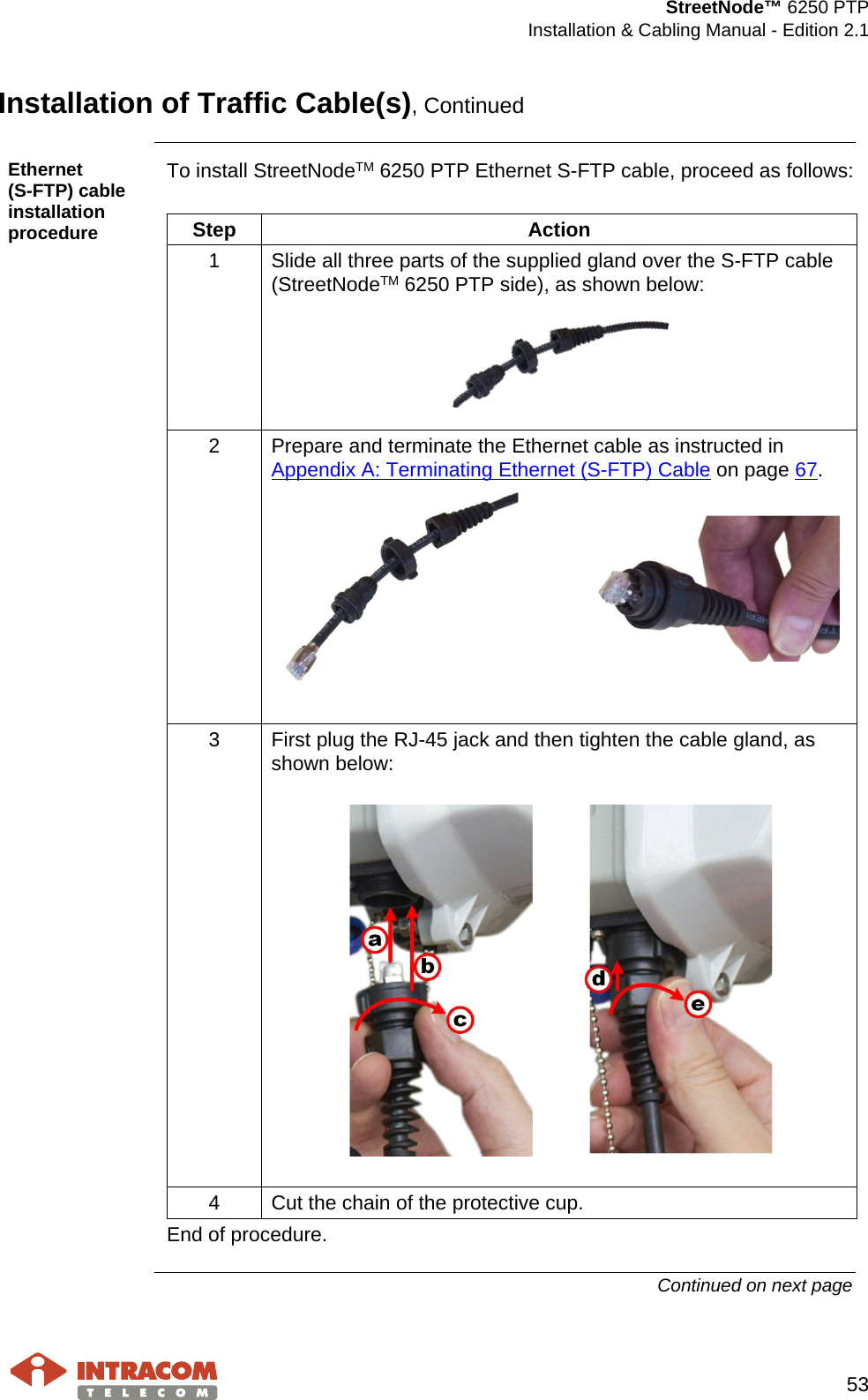  StreetNode™ 6250 PTP  Installation &amp; Cabling Manual - Edition 2.1   53  Installation of Traffic Cable(s), Continued  Ethernet        (S-FTP) cable installation procedure To install StreetNodeTM 6250 PTP Ethernet S-FTP cable, proceed as follows:   Step Action 1  Slide all three parts of the supplied gland over the S-FTP cable (StreetNodeTM 6250 PTP side), as shown below:  2  Prepare and terminate the Ethernet cable as instructed in Appendix A: Terminating Ethernet (S-FTP) Cable on page 67.     3  First plug the RJ-45 jack and then tighten the cable gland, as shown below:    4  Cut the chain of the protective cup. End of procedure. Continued on next page    