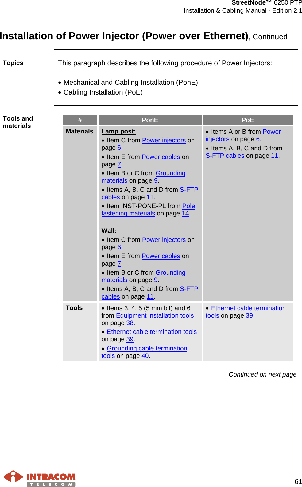  StreetNode™ 6250 PTP  Installation &amp; Cabling Manual - Edition 2.1   61  Installation of Power Injector (Power over Ethernet), Continued  Topics  This paragraph describes the following procedure of Power Injectors:  • Mechanical and Cabling Installation (PonE) • Cabling Installation (PoE)  Tools and materials #  PonE  PoE Materials Lamp post: • Item C from Power injectors on page 6. • Item E from Power cables on page 7. • Item B or C from Grounding materials on page 9. • Items A, B, C and D from S-FTP cables on page 11. • Item INST-PONE-PL from Pole fastening materials on page 14.  Wall: • Item C from Power injectors on page 6. • Item E from Power cables on page 7. • Item B or C from Grounding materials on page 9. • Items A, B, C and D from S-FTP cables on page 11. • Items A or B from Power injectors on page 6. • Items A, B, C and D from S-FTP cables on page 11. Tools  • Items 3, 4, 5 (5 mm bit) and 6 from Equipment installation tools on page 38. • Ethernet cable termination tools on page 39. • Grounding cable termination tools on page 40. • Ethernet cable termination tools on page 39.  Continued on next page    