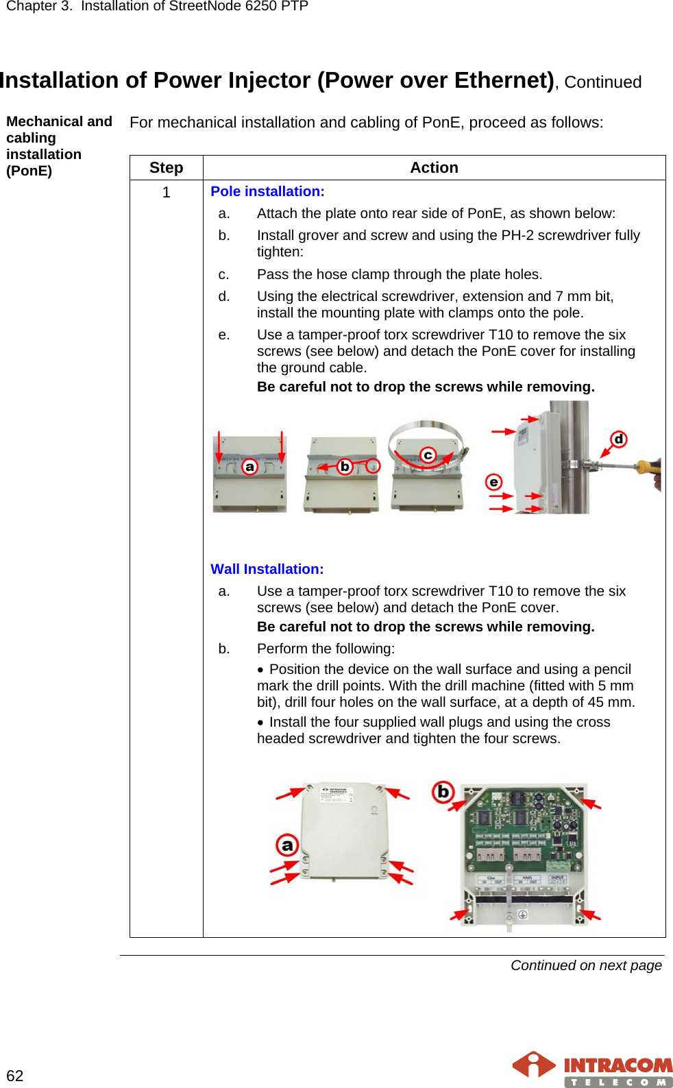 Chapter 3.  Installation of StreetNode 6250 PTP     62   Installation of Power Injector (Power over Ethernet), Continued Mechanical and cabling installation (PonE) For mechanical installation and cabling of PonE, proceed as follows:  Step Action 1  Pole installation: a. Attach the plate onto rear side of PonE, as shown below: b. Install grover and screw and using the PH-2 screwdriver fully tighten: c. Pass the hose clamp through the plate holes. d. Using the electrical screwdriver, extension and 7 mm bit, install the mounting plate with clamps onto the pole. e. Use a tamper-proof torx screwdriver T10 to remove the six screws (see below) and detach the PonE cover for installing the ground cable. Be careful not to drop the screws while removing.    Wall Installation: a. Use a tamper-proof torx screwdriver T10 to remove the six screws (see below) and detach the PonE cover. Be careful not to drop the screws while removing. b.  Perform the following: • Position the device on the wall surface and using a pencil mark the drill points. With the drill machine (fitted with 5 mm bit), drill four holes on the wall surface, at a depth of 45 mm. • Install the four supplied wall plugs and using the cross headed screwdriver and tighten the four screws.     Continued on next page    