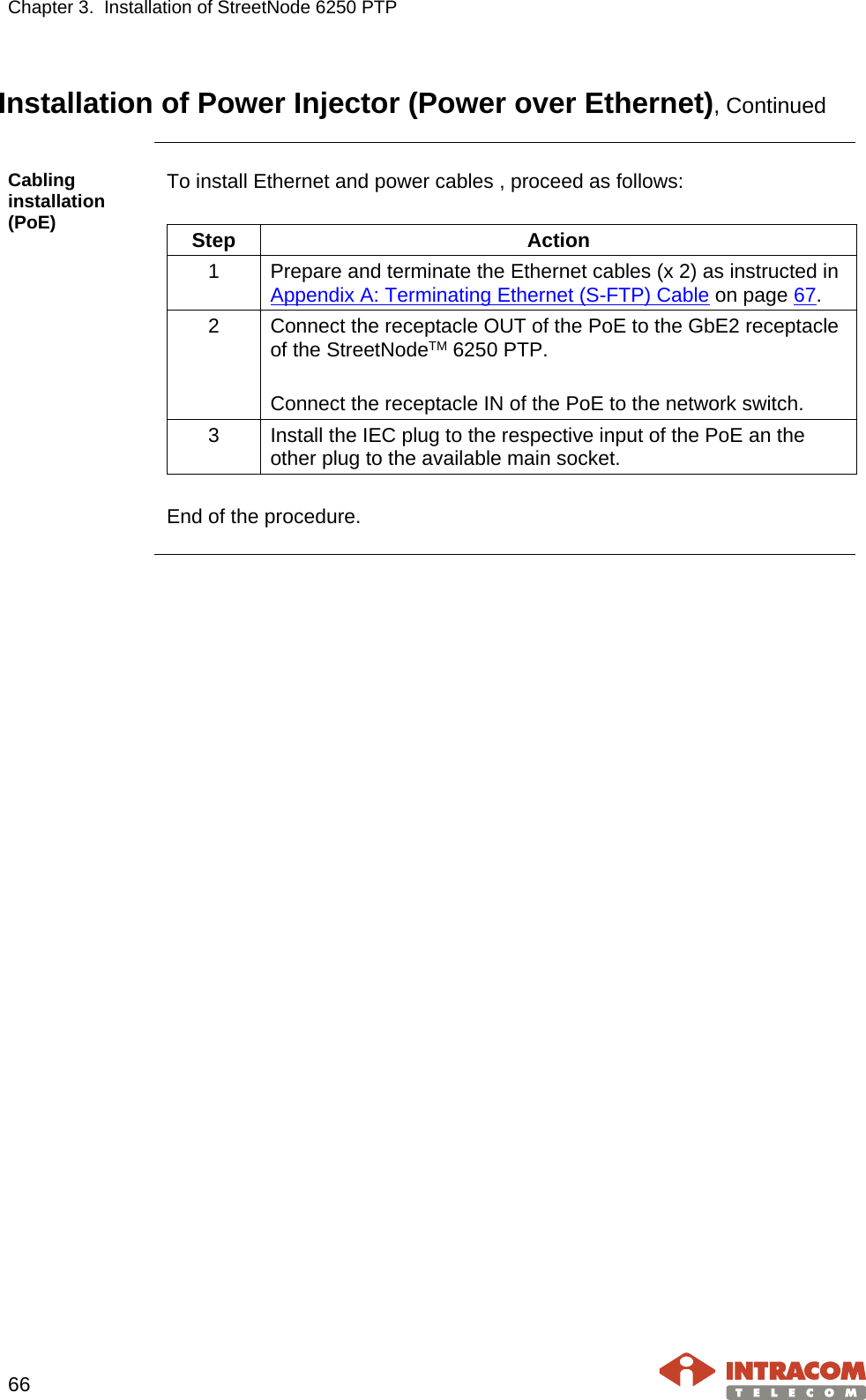 Chapter 3.  Installation of StreetNode 6250 PTP     66   Installation of Power Injector (Power over Ethernet), Continued  Cabling installation (PoE) To install Ethernet and power cables , proceed as follows:  Step Action 1  Prepare and terminate the Ethernet cables (x 2) as instructed in Appendix A: Terminating Ethernet (S-FTP) Cable on page 67. 2  Connect the receptacle OUT of the PoE to the GbE2 receptacle of the StreetNodeTM 6250 PTP.  Connect the receptacle IN of the PoE to the network switch. 3  Install the IEC plug to the respective input of the PoE an the other plug to the available main socket.  End of the procedure.   