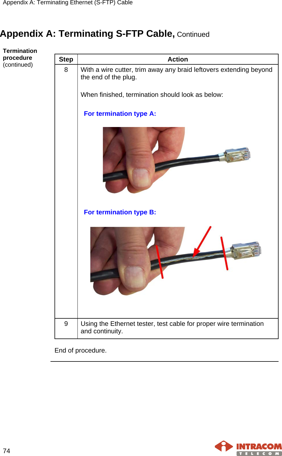 Appendix A: Terminating Ethernet (S-FTP) Cable    74   Appendix A: Terminating S-FTP Cable, Continued Termination procedure (continued)  Step  Action 8  With a wire cutter, trim away any braid leftovers extending beyond the end of the plug.  When finished, termination should look as below:  For termination type A:    For termination type B:     9  Using the Ethernet tester, test cable for proper wire termination and continuity.    End of procedure.    