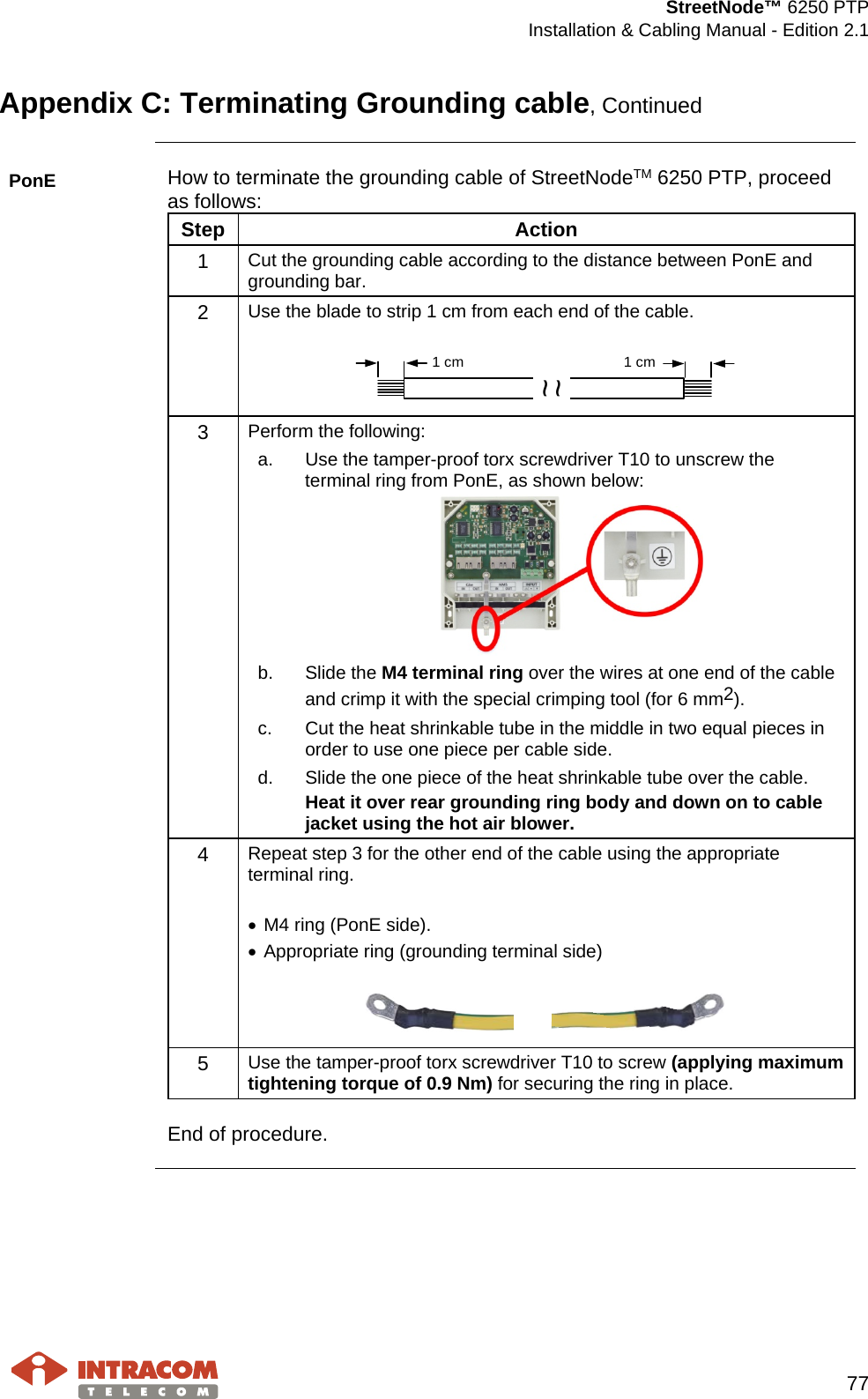  StreetNode™ 6250 PTP  Installation &amp; Cabling Manual - Edition 2.1   77  Appendix C: Terminating Grounding cable, Continued  PonE How to terminate the grounding cable of StreetNodeTM 6250 PTP, proceed as follows: Step Action 1  Cut the grounding cable according to the distance between PonE and grounding bar. 2  Use the blade to strip 1 cm from each end of the cable.    3  Perform the following: a. Use the tamper-proof torx screwdriver T10 to unscrew the terminal ring from PonE, as shown below:  b. Slide the M4 terminal ring over the wires at one end of the cable and crimp it with the special crimping tool (for 6 mm2). c. Cut the heat shrinkable tube in the middle in two equal pieces in order to use one piece per cable side. d. Slide the one piece of the heat shrinkable tube over the cable. Heat it over rear grounding ring body and down on to cable jacket using the hot air blower.  4  Repeat step 3 for the other end of the cable using the appropriate terminal ring.  • M4 ring (PonE side). • Appropriate ring (grounding terminal side)   5  Use the tamper-proof torx screwdriver T10 to screw (applying maximum tightening torque of 0.9 Nm) for securing the ring in place.  End of procedure.    ~~1 cm 1 cm