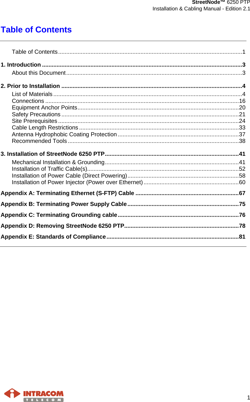  StreetNode™ 6250 PTP  Installation &amp; Cabling Manual - Edition 2.1   1  Table of Contents  Table of Contents .................................................................................................................. 1 1. Introduction ............................................................................................................................ 3 About this Document ............................................................................................................. 3 2. Prior to Installation ................................................................................................................ 4 List of Materials ..................................................................................................................... 4 Connections ........................................................................................................................ 16 Equipment Anchor Points .................................................................................................... 20 Safety Precautions .............................................................................................................. 21 Site Prerequisites ................................................................................................................ 24 Cable Length Restrictions ................................................................................................... 33 Antenna Hydrophobic Coating Protection ........................................................................... 37 Recommended Tools .......................................................................................................... 38 3. Installation of StreetNode 6250 PTP ................................................................................... 41 Mechanical Installation &amp; Grounding ................................................................................... 41 Installation of Traffic Cable(s) .............................................................................................. 52 Installation of Power Cable (Direct Powering) ..................................................................... 58 Installation of Power Injector (Power over Ethernet) ........................................................... 60 Appendix A: Terminating Ethernet (S-FTP) Cable ................................................................ 67 Appendix B: Terminating Power Supply Cable ..................................................................... 75 Appendix C: Terminating Grounding cable ........................................................................... 76 Appendix D: Removing StreetNode 6250 PTP....................................................................... 78 Appendix E: Standards of Compliance .................................................................................. 81          