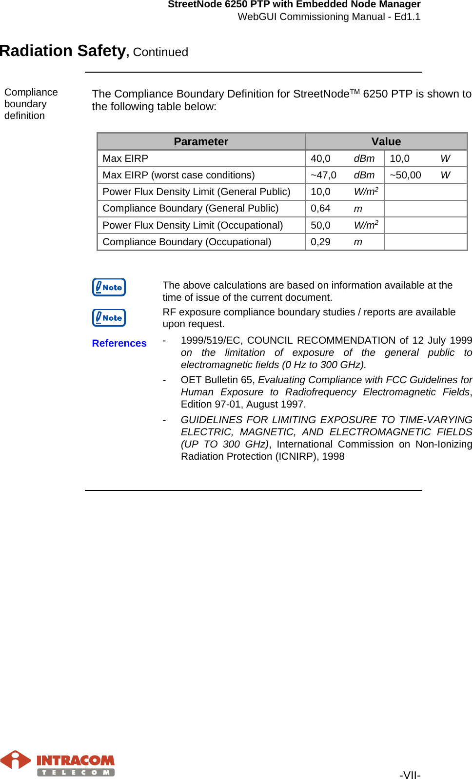 StreetNode 6250 PTP with Embedded Node Manager WebGUI Commissioning Manual - Ed1.1   -VII- Radiation Safety, Continued    Compliance boundary definition The Compliance Boundary Definition for StreetNodeΤΜ 6250 PTP is shown to the following table below:  Parameter Value Max EIRP 40,0 dBm 10,0 W Max EIRP (worst case conditions) ~47,0 dBm ~50,00 W Power Flux Density Limit (General Public) 10,0 W/m2      Compliance Boundary (General Public) 0,64 m     Power Flux Density Limit (Occupational) 50,0 W/m2      Compliance Boundary (Occupational) 0,29 m           The above calculations are based on information available at the time of issue of the current document.   RF exposure compliance boundary studies / reports are available upon request.  References  - 1999/519/EC, COUNCIL RECOMMENDATION of 12 July 1999 on the limitation of exposure of the general public to electromagnetic fields (0 Hz to 300 GHz). -  OET Bulletin 65, Evaluating Compliance with FCC Guidelines for Human Exposure to Radiofrequency Electromagnetic Fields, Edition 97-01, August 1997. -  GUIDELINES FOR LIMITING EXPOSURE TO TIME-VARYING ELECTRIC, MAGNETIC, AND ELECTROMAGNETIC FIELDS (UP TO 300 GHz), International Commission on Non-Ionizing Radiation Protection (ICNIRP), 1998        