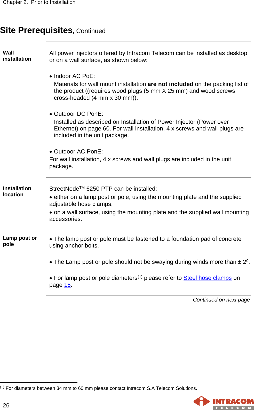 Chapter 2.  Prior to Installation     26   Site Prerequisites, Continued  Wall installation All power injectors offered by Intracom Telecom can be installed as desktop or on a wall surface, as shown below:  • Indoor AC PoE: Materials for wall mount installation are not included on the packing list of the product ((requires wood plugs (5 mm X 25 mm) and wood screws  cross-headed (4 mm x 30 mm)).  • Outdoor DC PonE:  Installed as described on Installation of Power Injector (Power over Ethernet) on page 60. For wall installation, 4 x screws and wall plugs are included in the unit package.  • Outdoor AC PonE: For wall installation, 4 x screws and wall plugs are included in the unit package.  Installation location StreetNodeTM 6250 PTP can be installed: • either on a lamp post or pole, using the mounting plate and the supplied adjustable hose clamps, • on a wall surface, using the mounting plate and the supplied wall mounting accessories.  Lamp post or pole  • The lamp post or pole must be fastened to a foundation pad of concrete using anchor bolts.  • The Lamp post or pole should not be swaying during winds more than ± 20.  • For lamp post or pole diameters(1) please refer to Steel hose clamps on page 15. Continued on next page                                                     (1) For diameters between 34 mm to 60 mm please contact Intracom S.A Telecom Solutions. 