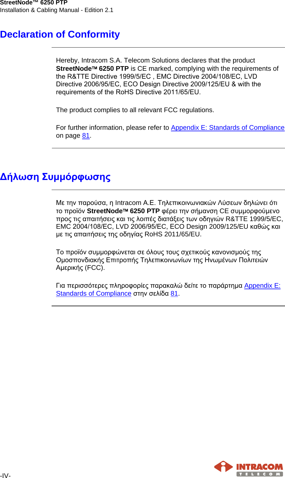 StreetNode™ 6250 PTP Installation &amp; Cabling Manual - Edition 2.1  -IV-   Declaration of Conformity     Hereby, Intracom S.A. Telecom Solutions declares that the product StreetNode 6250 PTP is CE marked, complying with the requirements of the R&amp;TTE Directive 1999/5/EC , EMC Directive 2004/108/ΕC, LVD Directive 2006/95/ΕC, ΕCO Design Directive 2009/125/EU &amp; with the requirements of the RoHS Directive 2011/65/ΕU.  The product complies to all relevant FCC regulations.  For further information, please refer to Appendix E: Standards of Compliance on page 81.     Δήλωση Συμμόρφωσης     Με την παρούσα, η Intracom Α.Ε. Τηλεπικοινωνιακών Λύσεων δηλώνει ότι το προϊόν StreetNode 6250 PTP φέρει την σήμανση CE συμμορφούμενο προς τις απαιτήσεις και τις λοιπές διατάξεις των οδηγιών R&amp;TTE 1999/5/EC, EMC 2004/108/ΕC, LVD 2006/95/ΕC, ΕCO Design 2009/125/EU καθώς και με τις απαιτήσεις της οδηγίας RoHS 2011/65/EU.  Το προϊόν συμμορφώνεται σε όλους τους σχετικούς κανονισμούς της Ομοσπονδιακής Επιτροπής Τηλεπικοινωνίων της Ηνωμένων Πολιτειών Αμερικής (FCC).  Για περισσότερες πληροφορίες παρακαλώ δείτε το παράρτημα Appendix E: Standards of Compliance στην σελίδα 81.       