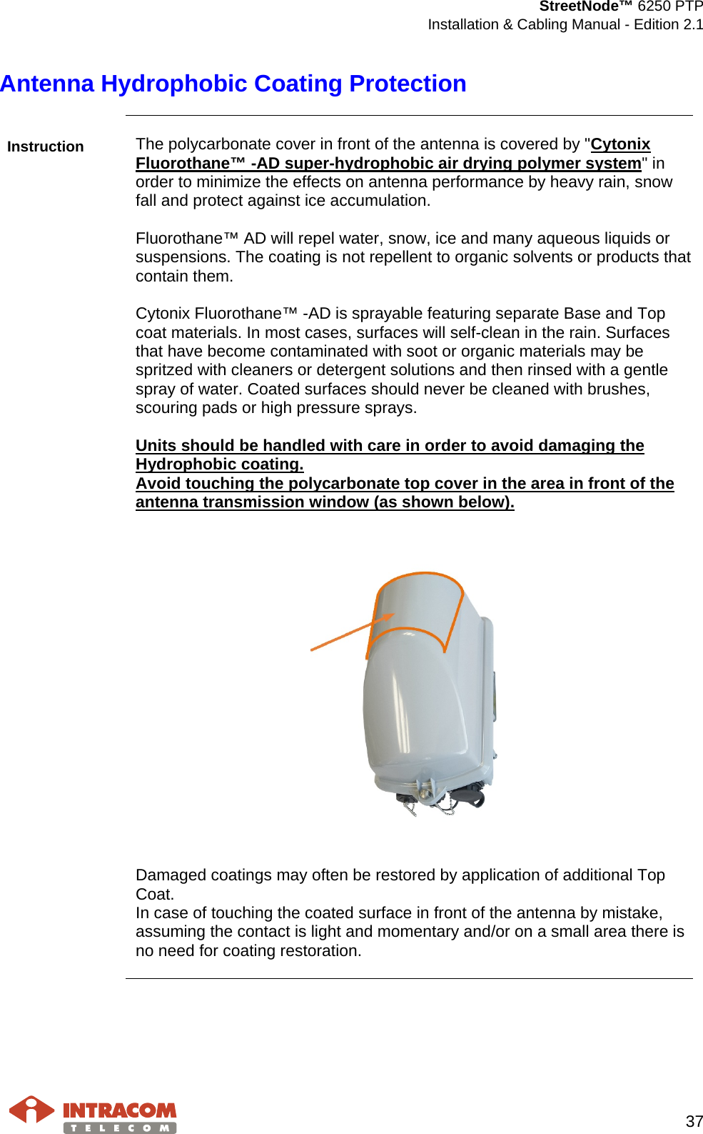  StreetNode™ 6250 PTP  Installation &amp; Cabling Manual - Edition 2.1   37  Antenna Hydrophobic Coating Protection  Instruction The polycarbonate cover in front of the antenna is covered by &quot;Cytonix Fluorothane™ -AD super-hydrophobic air drying polymer system&quot; in order to minimize the effects on antenna performance by heavy rain, snow fall and protect against ice accumulation.   Fluorothane™ AD will repel water, snow, ice and many aqueous liquids or suspensions. The coating is not repellent to organic solvents or products that contain them.  Cytonix Fluorothane™ -AD is sprayable featuring separate Base and Top coat materials. In most cases, surfaces will self-clean in the rain. Surfaces that have become contaminated with soot or organic materials may be spritzed with cleaners or detergent solutions and then rinsed with a gentle spray of water. Coated surfaces should never be cleaned with brushes, scouring pads or high pressure sprays.   Units should be handled with care in order to avoid damaging the Hydrophobic coating.  Avoid touching the polycarbonate top cover in the area in front of the antenna transmission window (as shown below).     Damaged coatings may often be restored by application of additional Top Coat. In case of touching the coated surface in front of the antenna by mistake, assuming the contact is light and momentary and/or on a small area there is no need for coating restoration.     