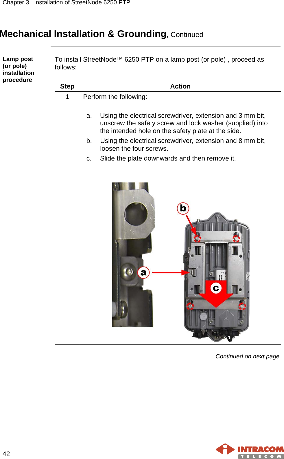 Chapter 3.  Installation of StreetNode 6250 PTP     42   Mechanical Installation &amp; Grounding, Continued  Lamp post     (or pole) installation procedure To install StreetNodeTM 6250 PTP on a lamp post (or pole) , proceed as follows:  Step Action 1  Perform the following:  a. Using the electrical screwdriver, extension and 3 mm bit, unscrew the safety screw and lock washer (supplied) into the intended hole on the safety plate at the side. b. Using the electrical screwdriver, extension and 8 mm bit, loosen the four screws. c. Slide the plate downwards and then remove it.     Continued on next page    