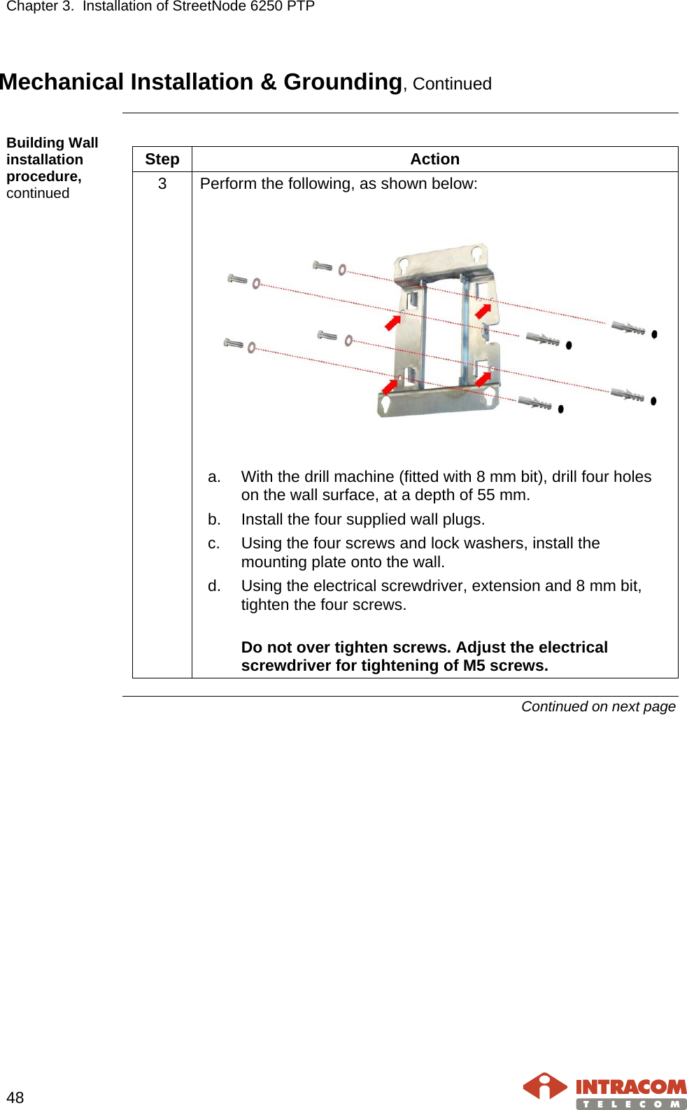 Chapter 3.  Installation of StreetNode 6250 PTP     48   Mechanical Installation &amp; Grounding, Continued  Building Wall installation procedure, continued  Step  Action 3  Perform the following, as shown below:      a. With the drill machine (fitted with 8 mm bit), drill four holes on the wall surface, at a depth of 55 mm. b. Install the four supplied wall plugs. c. Using the four screws and lock washers, install the mounting plate onto the wall. d. Using the electrical screwdriver, extension and 8 mm bit, tighten the four screws.  Do not over tighten screws. Adjust the electrical screwdriver for tightening of M5 screws.   Continued on next page    