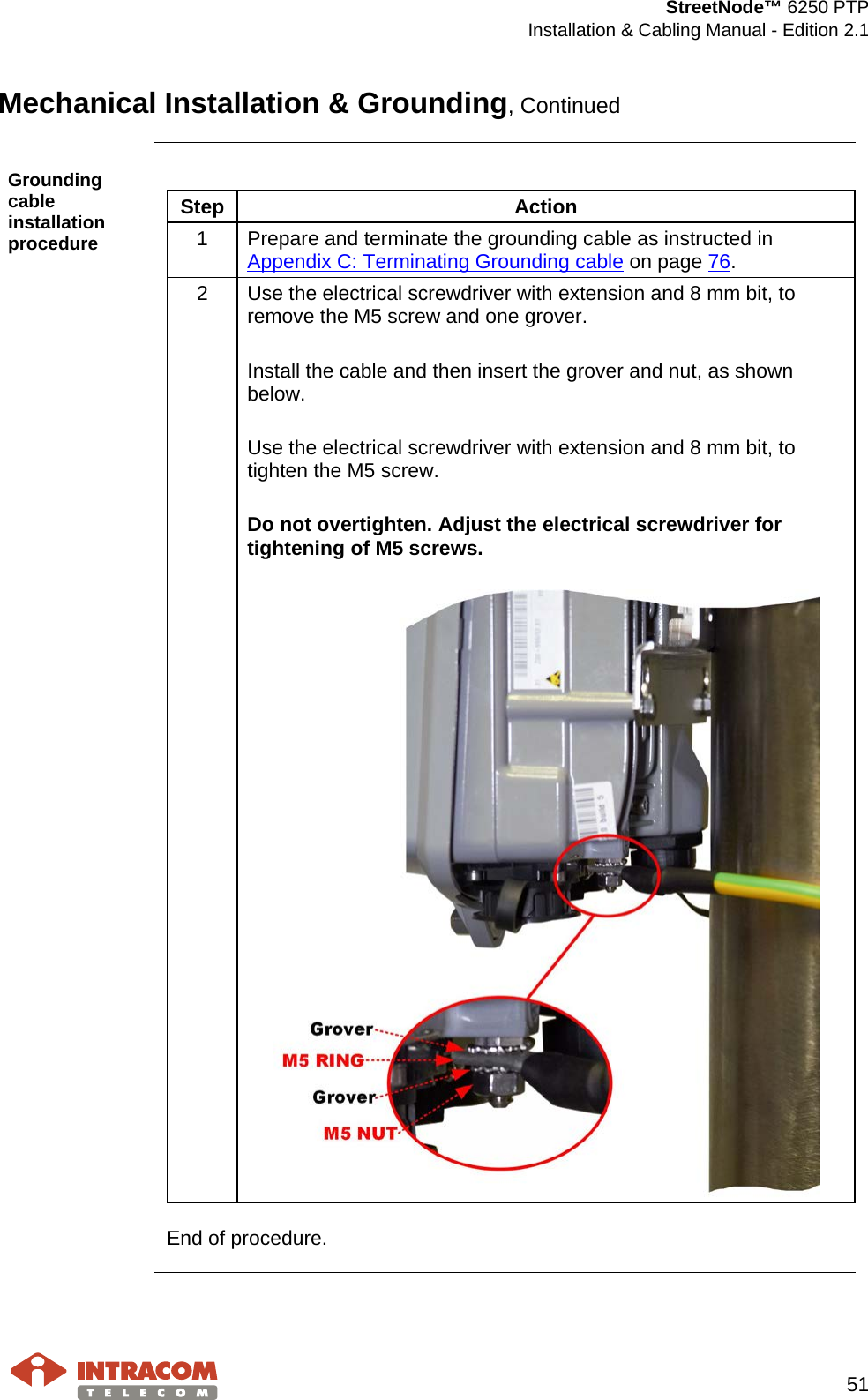  StreetNode™ 6250 PTP  Installation &amp; Cabling Manual - Edition 2.1   51  Mechanical Installation &amp; Grounding, Continued  Grounding cable installation procedure  Step Action 1  Prepare and terminate the grounding cable as instructed in Appendix C: Terminating Grounding cable on page 76. 2  Use the electrical screwdriver with extension and 8 mm bit, to remove the M5 screw and one grover.  Install the cable and then insert the grover and nut, as shown below.  Use the electrical screwdriver with extension and 8 mm bit, to tighten the M5 screw.  Do not overtighten. Adjust the electrical screwdriver for tightening of M5 screws.    End of procedure.     