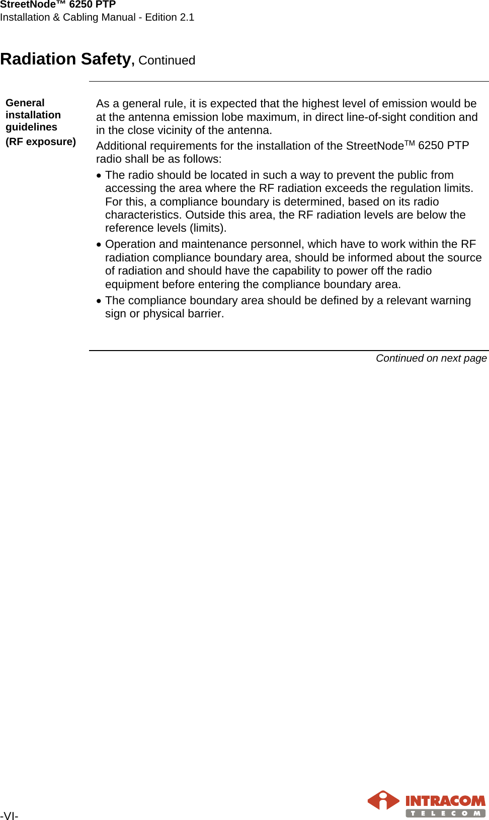 StreetNode™ 6250 PTP Installation &amp; Cabling Manual - Edition 2.1  -VI-   Radiation Safety, Continued  General installation guidelines (RF exposure) As a general rule, it is expected that the highest level of emission would be at the antenna emission lobe maximum, in direct line-of-sight condition and in the close vicinity of the antenna. Additional requirements for the installation of the StreetNodeΤΜ 6250 PTP radio shall be as follows: • The radio should be located in such a way to prevent the public from accessing the area where the RF radiation exceeds the regulation limits. For this, a compliance boundary is determined, based on its radio characteristics. Outside this area, the RF radiation levels are below the reference levels (limits). • Operation and maintenance personnel, which have to work within the RF radiation compliance boundary area, should be informed about the source of radiation and should have the capability to power off the radio equipment before entering the compliance boundary area. • The compliance boundary area should be defined by a relevant warning sign or physical barrier.  Continued on next page    