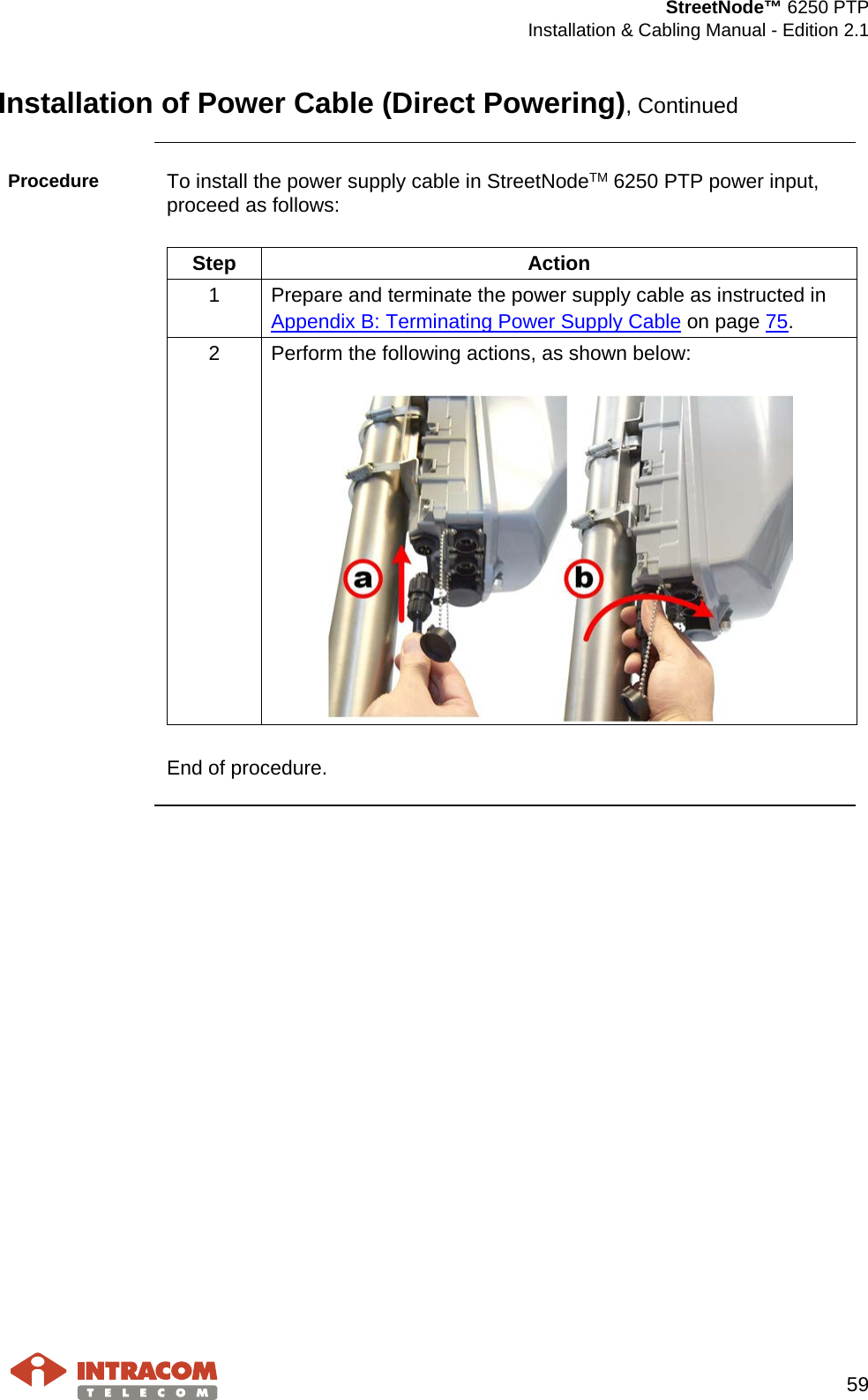  StreetNode™ 6250 PTP  Installation &amp; Cabling Manual - Edition 2.1   59  Installation of Power Cable (Direct Powering), Continued  Procedure  To install the power supply cable in StreetNodeTM 6250 PTP power input, proceed as follows:   Step Action 1  Prepare and terminate the power supply cable as instructed in  Appendix B: Terminating Power Supply Cable on page 75. 2  Perform the following actions, as shown below:     End of procedure.     