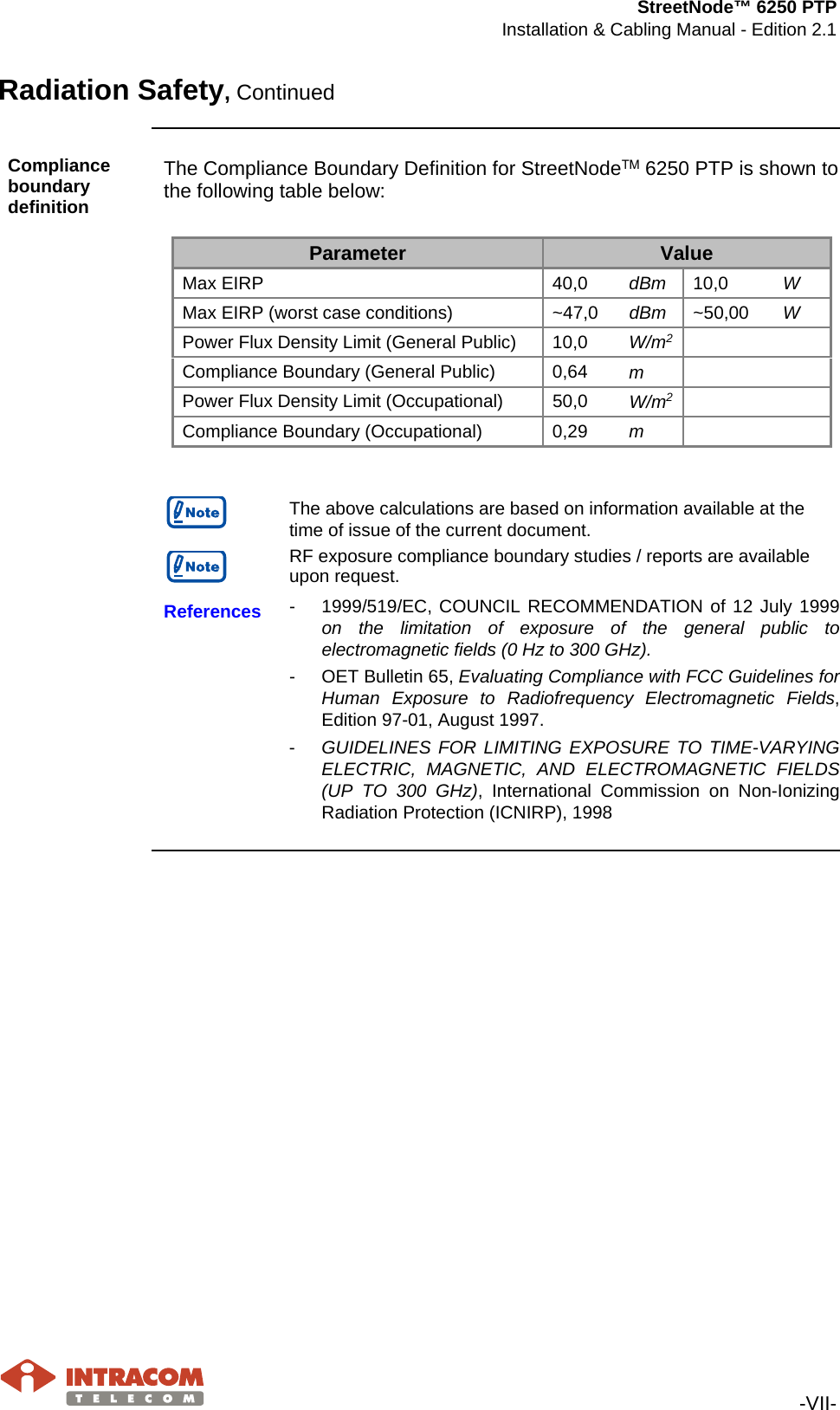 StreetNode™ 6250 PTP Installation &amp; Cabling Manual - Edition 2.1   -VII- Radiation Safety, Continued  Compliance boundary definition The Compliance Boundary Definition for StreetNodeΤΜ 6250 PTP is shown to the following table below:  Parameter Value Max EIRP 40,0 dBm 10,0 W Max EIRP (worst case conditions)  ~47,0 dBm ~50,00 W Power Flux Density Limit (General Public) 10,0 W/m2      Compliance Boundary (General Public) 0,64 m       Power Flux Density Limit (Occupational) 50,0 W/m2      Compliance Boundary (Occupational) 0,29 m           The above calculations are based on information available at the time of issue of the current document.   RF exposure compliance boundary studies / reports are available upon request.  References  -  1999/519/EC, COUNCIL RECOMMENDATION of 12 July 1999 on the limitation of exposure of the general public to electromagnetic fields (0 Hz to 300 GHz). -  OET Bulletin 65, Evaluating Compliance with FCC Guidelines for Human Exposure to Radiofrequency Electromagnetic Fields, Edition 97-01, August 1997. -  GUIDELINES FOR LIMITING EXPOSURE TO TIME-VARYING ELECTRIC, MAGNETIC, AND ELECTROMAGNETIC FIELDS (UP TO 300 GHz), International Commission on Non-Ionizing Radiation Protection (ICNIRP), 1998     