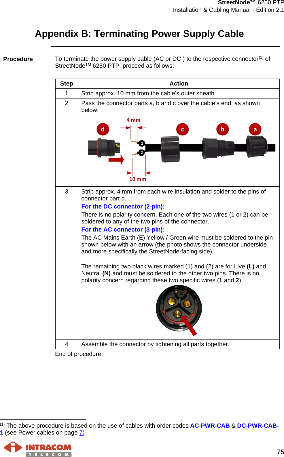  StreetNode™ 6250 PTP  Installation &amp; Cabling Manual - Edition 2.1   75  Appendix B: Terminating Power Supply Cable  Procedure  To terminate the power supply cable (AC or DC ) to the respective connector(1) of StreetNodeTM 6250 PTP, proceed as follows:  Step Action 1  Strip approx. 10 mm from the cable’s outer sheath. 2  Pass the connector parts a, b and c over the cable’s end, as shown below:  3  Strip approx. 4 mm from each wire insulation and solder to the pins of connector part d. For the DC connector (2-pin): There is no polarity concern. Each one of the two wires (1 or 2) can be soldered to any of the two pins of the connector. For the AC connector (3-pin): The AC Mains Earth (E) Yellow / Green wire must be soldered to the pin shown below with an arrow (the photo shows the connector underside and more specifically the StreetNode-facing side).  The remaining two black wires marked (1) and (2) are for Live (L) and Neutral (N) and must be soldered to the other two pins. There is no polarity concern regarding these two specific wires (1 and 2).  4  Assemble the connector by tightening all parts together.   End of procedure.                                                     (1) The above procedure is based on the use of cables with order codes AC-PWR-CAB &amp; DC-PWR-CAB-1 (see Power cables on page 7) 