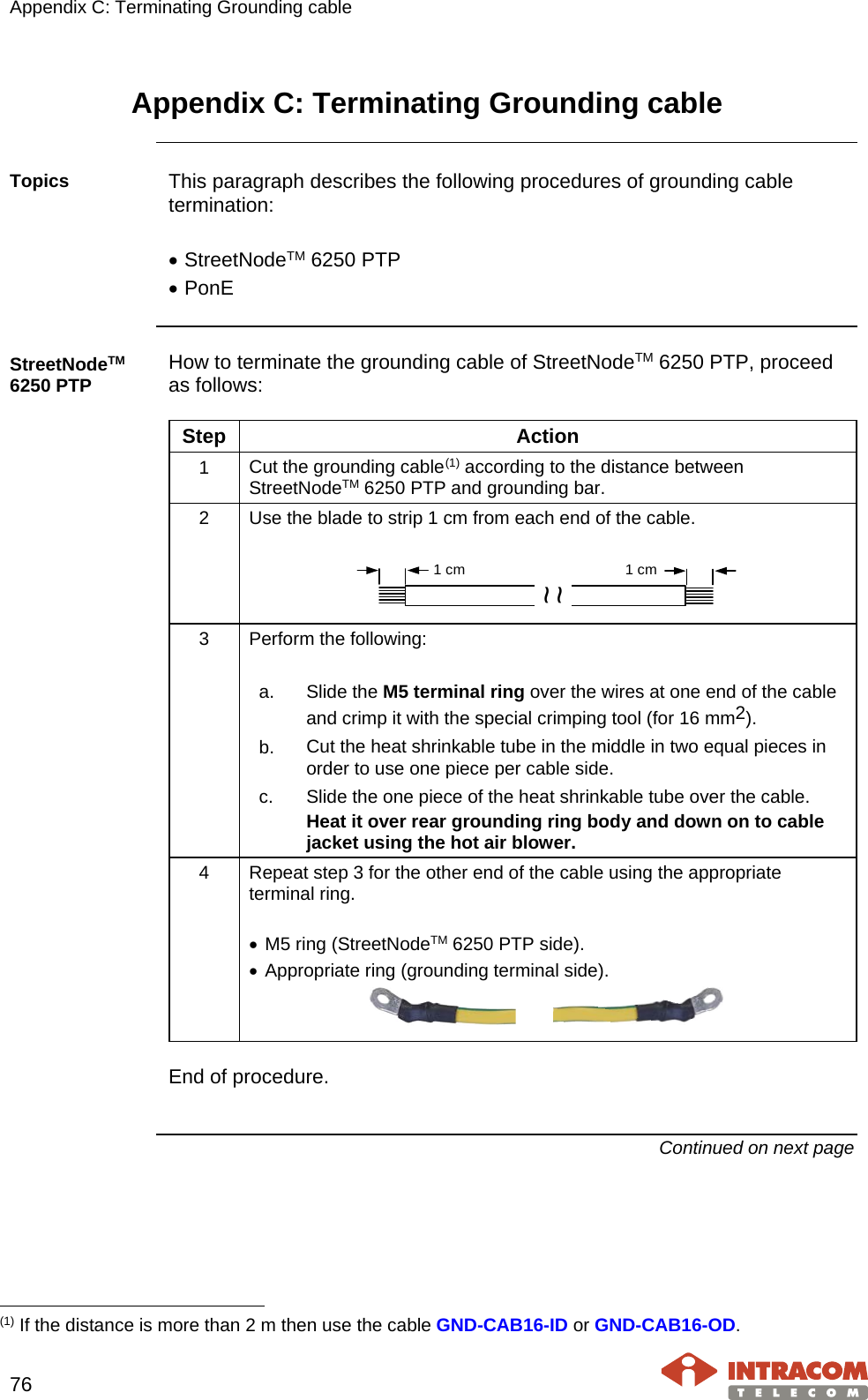 Appendix C: Terminating Grounding cable    76   Appendix C: Terminating Grounding cable  Topics  This paragraph describes the following procedures of grounding cable termination:  • StreetNodeTM 6250 PTP • PonE  StreetNodeTM 6250 PTP How to terminate the grounding cable of StreetNodeTM 6250 PTP, proceed as follows:  Step Action 1  Cut the grounding cable(1) according to the distance between StreetNodeTM 6250 PTP and grounding bar. 2  Use the blade to strip 1 cm from each end of the cable.    3  Perform the following:  a. Slide the M5 terminal ring over the wires at one end of the cable and crimp it with the special crimping tool (for 16 mm2). b. Cut the heat shrinkable tube in the middle in two equal pieces in order to use one piece per cable side. c. Slide the one piece of the heat shrinkable tube over the cable. Heat it over rear grounding ring body and down on to cable jacket using the hot air blower.  4  Repeat step 3 for the other end of the cable using the appropriate terminal ring.  • M5 ring (StreetNodeTM 6250 PTP side). • Appropriate ring (grounding terminal side).   End of procedure.  Continued on next page                                                     (1) If the distance is more than 2 m then use the cable GND-CAB16-ID or GND-CAB16-OD. ~~1 cm 1 cm